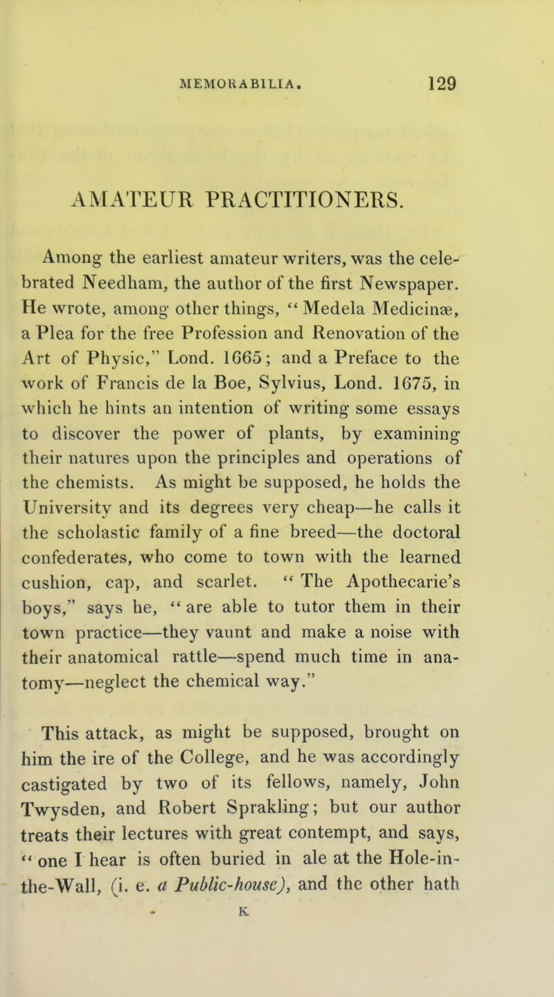 AMATEUR PRACTITIONERS. Among the earliest amateur writers, was the cele- brated Needham, the author of the first Newspaper. He wrote, among other things, Medela Medicinae, a Plea for the free Profession and Renovation of the Art of Physic, Lond. 1665; and a Preface to the work of Francis de la Boe, Sylvius, Lond. 1675, in which he hints an intention of writing some essays to discover the power of plants, by examining their natures upon the principles and operations of the chemists. As might be supposed, he holds the University and its degrees very cheap—he calls it the scholastic family of a fine breed—the doctoral confederates, who come to town with the learned cushion, cap, and scarlet. The Apothecarie's boys, says he,  are able to tutor them in their town practice—they vaunt and make a noise with their anatomical rattle—spend much time in ana- tomy—neglect the chemical way. This attack, as might be supposed, brought on him the ire of the College, and he was accordingly castigated by two of its fellows, namely, John Twysden, and Robert Sprakling; but our author treats their lectures with great contempt, and says, one I hear is often buried in ale at the Hole-in- the-Wall, (i. e. a Public-house)^ and the other hath K