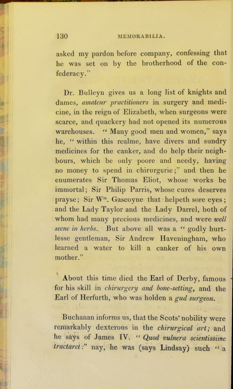 asked my pardon before company, confessing that he was set on by the brotherhood of the con- federacy. Dr. Bulleyn gives us a long list of knights and dames, amateur practitioners in surgery and medi- cine, in the reign of Elizabeth, when surgeons were scarce, and quackery had not opened its numerous warehouses.  Many good men and women, says he, within this realme, have divers and sundry medicines for the canker, and do help their neigh- bours, which be only poore and needy, having no money to spend in chirurgerie; and then he enumerates Sir Thomas Eliot, whose works be immortal; Sir Philip Parris, whose cures deserves prayse; Sir W*. Gascoyne that helpeth sore eyes ; and the Lady Taylor and the Lady Barrel, both of whom had many precious medicines, and were well seene in herbs. But above all was a godly hurt- lesse gentleman. Sir Andrew Haveningham, who learned a water to kill a canker of his own mother. About this time died the Earl of Derby, famous for his skill in chiriirgery and bone-setting, and the Earl of Herfurth, who was holden a gud surgeon. Buchanan informs us, that the Scots' nobility were remarkably dexterous in the chirurgical art; and he s^ys of James IV.  Quod vulnera scientissime tractaret:' nay, he was (says Lindsay) such a