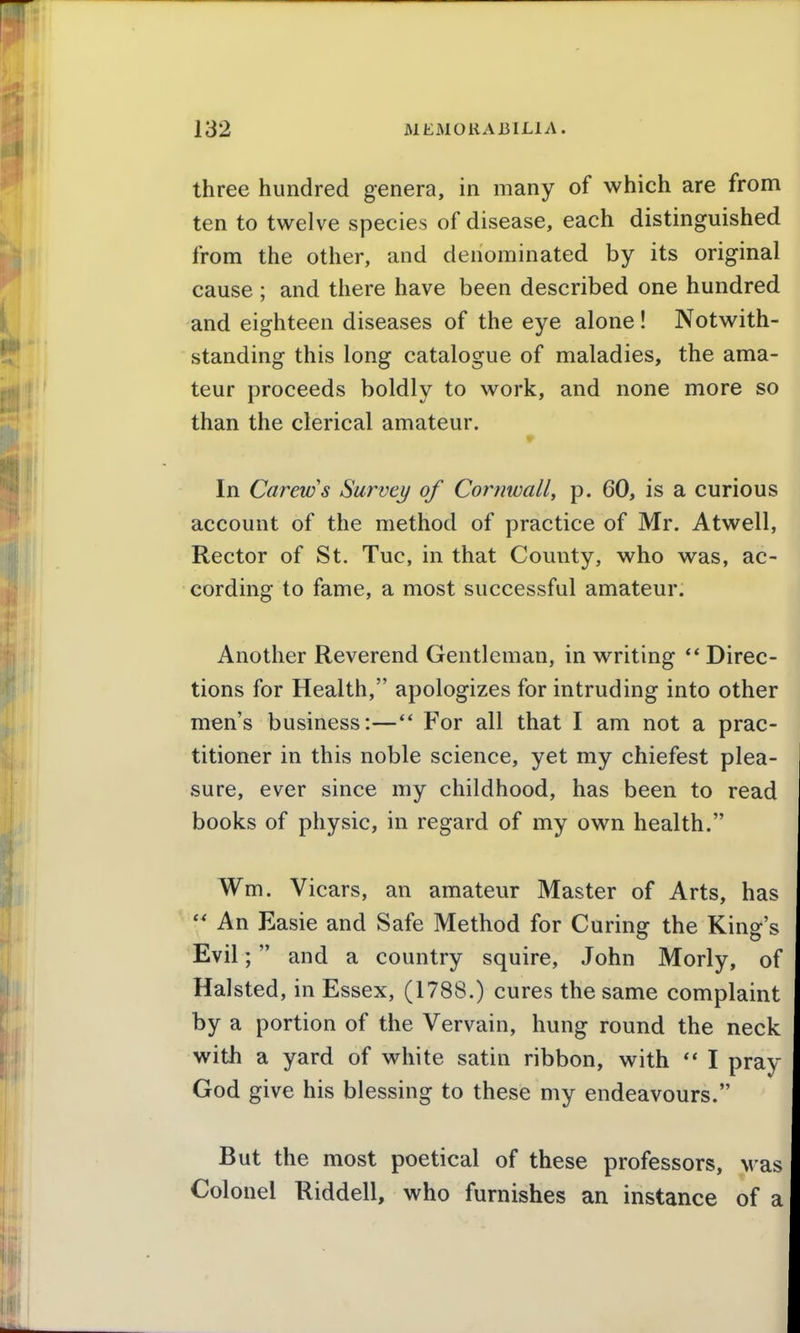 three hundred genera, in many of which are from ten to twelve species of disease, each distinguished from the other, and denominated by its original cause ; and there have been described one hundred and eighteen diseases of the eye alone! Notwith- standing this long catalogue of maladies, the ama- teur proceeds boldly to work, and none more so than the clerical amateur. In Carews Survey of Cornwall^ p. 60, is a curious account of the method of practice of Mr. Atwell, Rector of St. Tuc, in that County, who was, ac- cording to fame, a most successful amateur. Another Reverend Gentleman, in writing ** Direc- tions for Health, apologizes for intruding into other men's business:—** For all that I am not a prac- titioner in this noble science, yet my chiefest plea- sure, ever since my childhood, has been to read books of physic, in regard of my own health. Wm. Vicars, an amateur Master of Arts, has  An Easie and Safe Method for Curing the King's Evil; and a country squire, John Morly, of Halsted, in Essex, (1788.) cures the same complaint by a portion of the Vervain, hung round the neck with a yard of white satin ribbon, with I prav God give his blessing to these my endeavours. But the most poetical of these professors, was Colonel Riddell, who furnishes an instance of a
