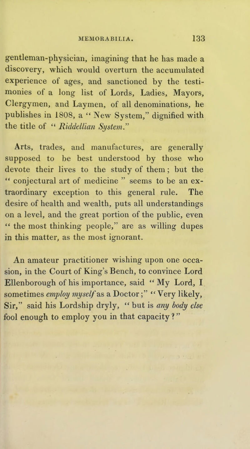 gentleman-physician, imagining that he has made a discovery, which would overturn the accumulated experience of ages, and sanctioned by the testi- monies of a long list of Lords, Ladies, Mayors, Clergymen, and Laymen, of all denominations, he publishes in 1808, a  New System, dignified with the title of  Riddellian System Arts, trades, and manufactures, are generally supposed to be best understood by those who devote their lives to the study of them; but the *' conjectural art of medicine  seems to be an ex- traordinary exception to this general rule. The desire of health and wealth, puts all understandings on a level, and the great portion of the public, even  the most thinking people, are as willing dupes in this matter, as the most ignorant. An amateur practitioner wishing upon one occa- sion, in the Court of King's Bench, to convince Lord Ellenborough of his importance, said ** My Lord, I sometimes employ myself as a Doctor; Very likely, Sir, said his Lordship dryly,  but is any body else fool enough to employ you in that capacity ? 