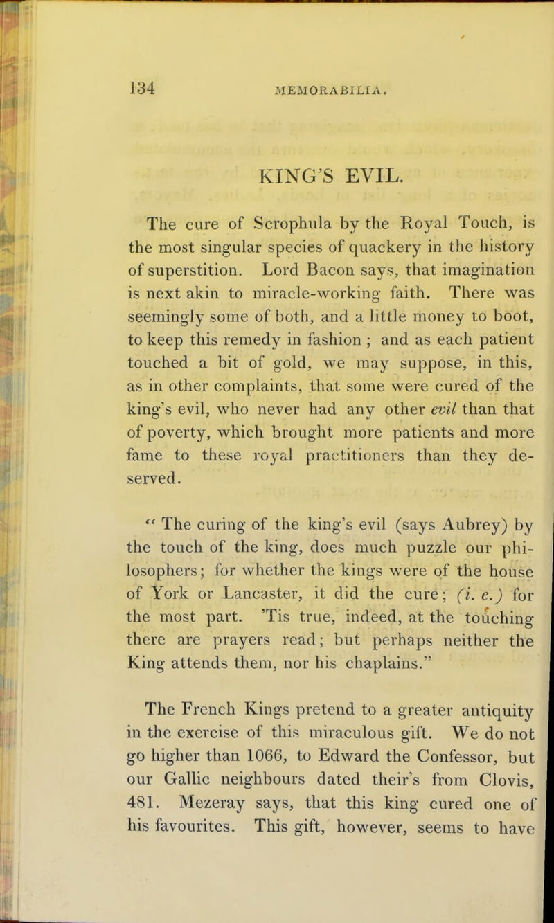 KING'S EVIL. The cure of Scrophiila by the Royal Touch, is the most singular species of quackery in the history of superstition. Lord Bacon says, that imagination is next akin to miracle-working faith. There was seemingly some of both, and a little money to boot, to keep this remedy in fashion ; and as each patient touched a bit of gold, we may suppose, in this, as in other complaints, that some were cured of the king's evil, who never had any other evil than that of poverty, which brought more patients and more fame to these royal practitioners than they de- served. The curing of the king's evil (says Aubrey) by the touch of the king, does much puzzle our phi- losophers ; for whether the kings were of the house of York or Lancaster, it did the cure; (i. c.) for the most part. 'Tis true, indeed, at the touching there are prayers read; but perhaps neither the King attends them, nor his chaplains. The French Kings pretend to a greater antiquity in the exercise of this miraculous gift. We do not go higher than 1066, to Edward the Confessor, but our Gallic neighbours dated theirs from Clovis, 481. Mezeray says, that this king cured one of his favourites. This gift, however, seems to have