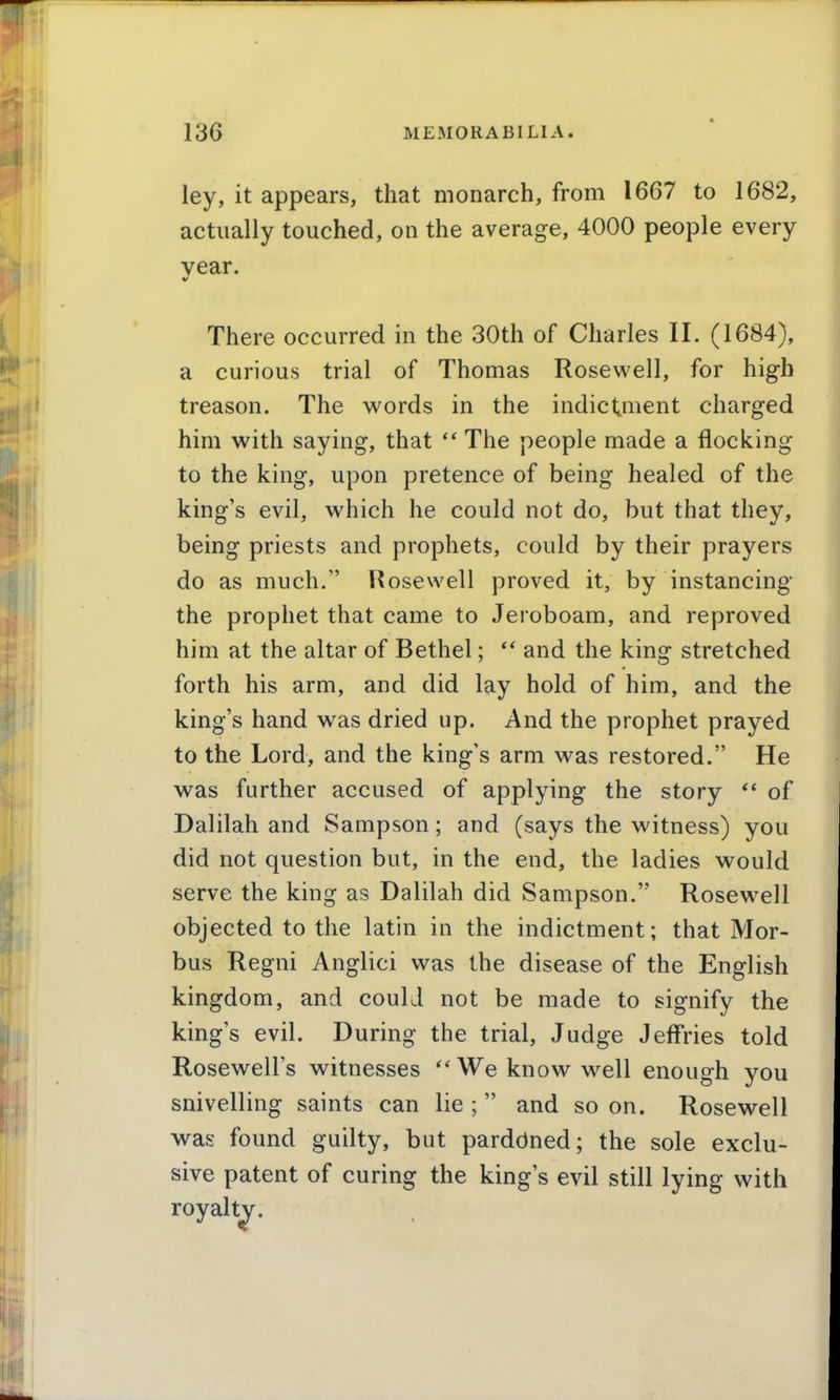 ley, it appears, that monarch, from 1667 to 1682, actually touched, on the average, 4000 people every year. There occurred in the 30th of Charles II. (1684), a curious trial of Thomas Rosewell, for high treason. The words in the indictment charged him with saying, that The people made a flocking to the king, upon pretence of being healed of the king's evil, which he could not do, but that they, being priests and prophets, could by their prayers do as much. Rosewell proved it, by instancing the prophet that came to Jeroboam, and reproved him at the altar of Bethel;  and the king stretched forth his arm, and did lay hold of him, and the king's hand was dried up. And the prophet prayed to the Lord, and the king's arm was restored. He was further accused of applying the story  of Dalilah and Sampson; and (says the witness) you did not question but, in the end, the ladies would serve the king as Dalilah did Sampson. Rosewell objected to the latin in the indictment; that Mor- bus Regni Anglici was the disease of the English kingdom, and could not be made to signify the king's evil. During the trial. Judge Jeffries told Rosewell's witnesses We know well enough you snivelling saints can lie ;  and so on. Rosewell was found guilty, but parddned; the sole exclu- sive patent of curing the king's evil still lying with