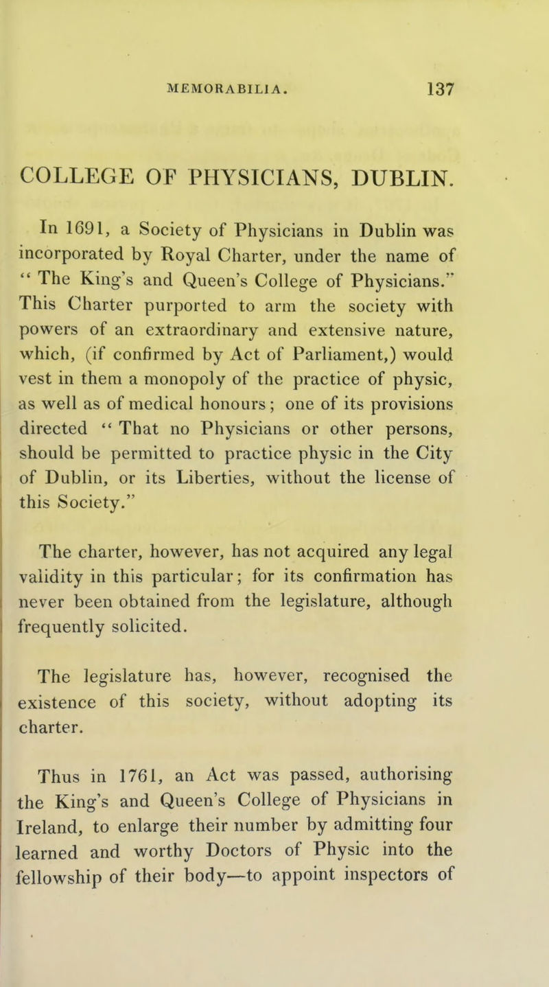 COLLEGE OF PHYSICIANS, DUBLIN. In 1691, a Society of Physicians in Dublin was incorporated by Royal Charter, under the name of  The King's and Queen's College of Physicians. This Charter purported to arm the society with powers of an extraordinary and extensive nature, which, (if confirmed by Act of Parliament,) would vest in them a monopoly of the practice of physic, as well as of medical honours; one of its provisions directed  That no Physicians or other persons, should be permitted to practice physic in the City of Dublin, or its Liberties, without the license of this Society. The charter, however, has not acquired any legal validity in this particular; for its confirmation has never been obtained from the legislature, although frequently solicited. The legislature has, however, recognised the existence of this society, without adopting its charter. Thus in 1761, an Act was passed, authorising the King s and Queen's College of Physicians in Ireland, to enlarge their number by admitting four learned and worthy Doctors of Physic into the fellowship of their body—to appoint inspectors of