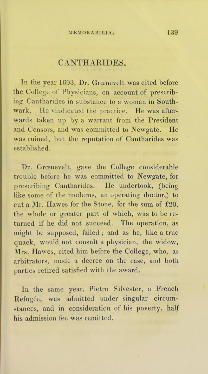 CANTHARIDES. In the year 1C93, Dr. Groenevelt was cited before the College of Physicians, on account of prescrib- ing Cantharides in substance to a woman in South- wark. He vindicated the practice. He was after- wards taken up by a warrant from the President and Censors, and was committed to Newgate. He was ruined, but the reputation of Cantharides was established. Dr. Groenevelt, gave the College considerable trouble before he was committed to Newgate, for prescribing Cantharides. He undertook, (being like some of the moderns, an operating doctor,) to cut a Mr. Hawes for the Stone, for the sum of £20. the whole or greater part of which, was to be re- turned if he did not succeed. The operation, as might be supposed, failed ; and as he, like a true quack, would not consult a physician, the widow, Mrs. Hawes, cited him before the College, who, as arbitrators, made a decree on the case, and both parties retired satisfied with the award. In the same year, Pietro Silvester, a French Refugee, was admitted under singular circum- stances, and in consideration of his poverty, half his admission fee was remitted.