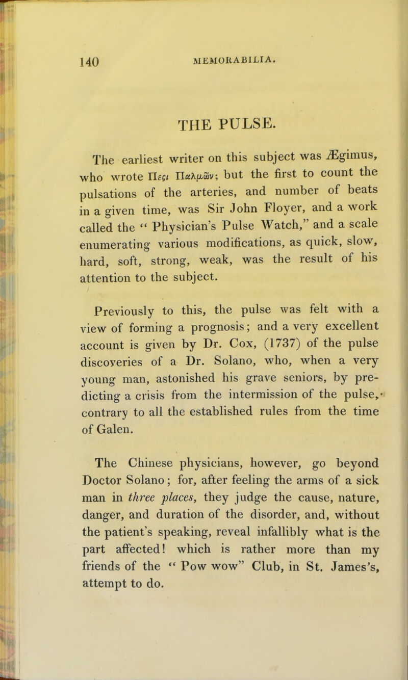 THE PULSE. The earliest writer on this subject was iEgimus, who wrote Uegi UaKi^l^v, but the first to count the pulsations of the arteries, and number of beats in a given time, was Sir John Floyer, and a work called the  Physician's Pulse AVatch, and a scale enumerating various modifications, as quick, slow, hard, soft, strong, weak, was the result of his attention to the subject. Previously to this, the pulse was felt with a view of forming a prognosis; and a very excellent account is given by Dr. Cox, (1737) of the pulse discoveries of a Dr. Solano, who, when a very young man, astonished his grave seniors, by pre- dicting a crisis from the intermission of the pulse„- contrary to all the established rules from the time of Galen. The Chinese physicians, however, go beyond Doctor Solano; for, after feeling the arms of a sick man in three places, they judge the cause, nature, danger, and duration of the disorder, and, without the patient's speaking, reveal infallibly what is the part aflPected! which is rather more than my friends of the Pow wow Club, in St. James's, attempt to do.