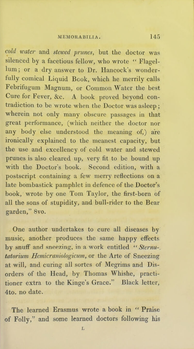 cold icater and stewed prunes, but the doctor was silenced by a facetious fellow, who wrote Flagel- lum; or a dry answer to Dr. Hancock's wonder- fully comical Liquid Book, which he merrily calls Febrifugum Magnum, or Common Water the best Cure for Fever, &c. A book proved beyond con- tradiction to be wrote when the Doctor was asleep ; wherein not only many obscure passages in that great performance, (which neither the doctor nor any body else understood the meaning of,) are ironically explained to the meanest capacity, but the use and excellency of cold water and stewed prunes is also cleared up, very fit to be bound up with the Doctors book. Second edition, with a postscript containing a few merry reflections on a late bombastick pamphlet in defence of the Doctor's book, wrote by one Tom Taylor, the first-born of all the sons of stupidity, and bull-rider to the Bear garden, 8vo. One author undertakes to cure all diseases by music, another produces the same happy effects by snuff and snee/ing, in a work entitled Sternu- tatorium Hemicrajiiologicum, or the Arte of Sneezing at will, and curing all sortes of Megrims and Dis- orders of the Head, by Thomas Whishe, practi- tioner extra to the Kinge's Grace. Black letter, 4to. no date. The learned Erasmus wrote a book in Praise of Folly, and some learned doctors following his L