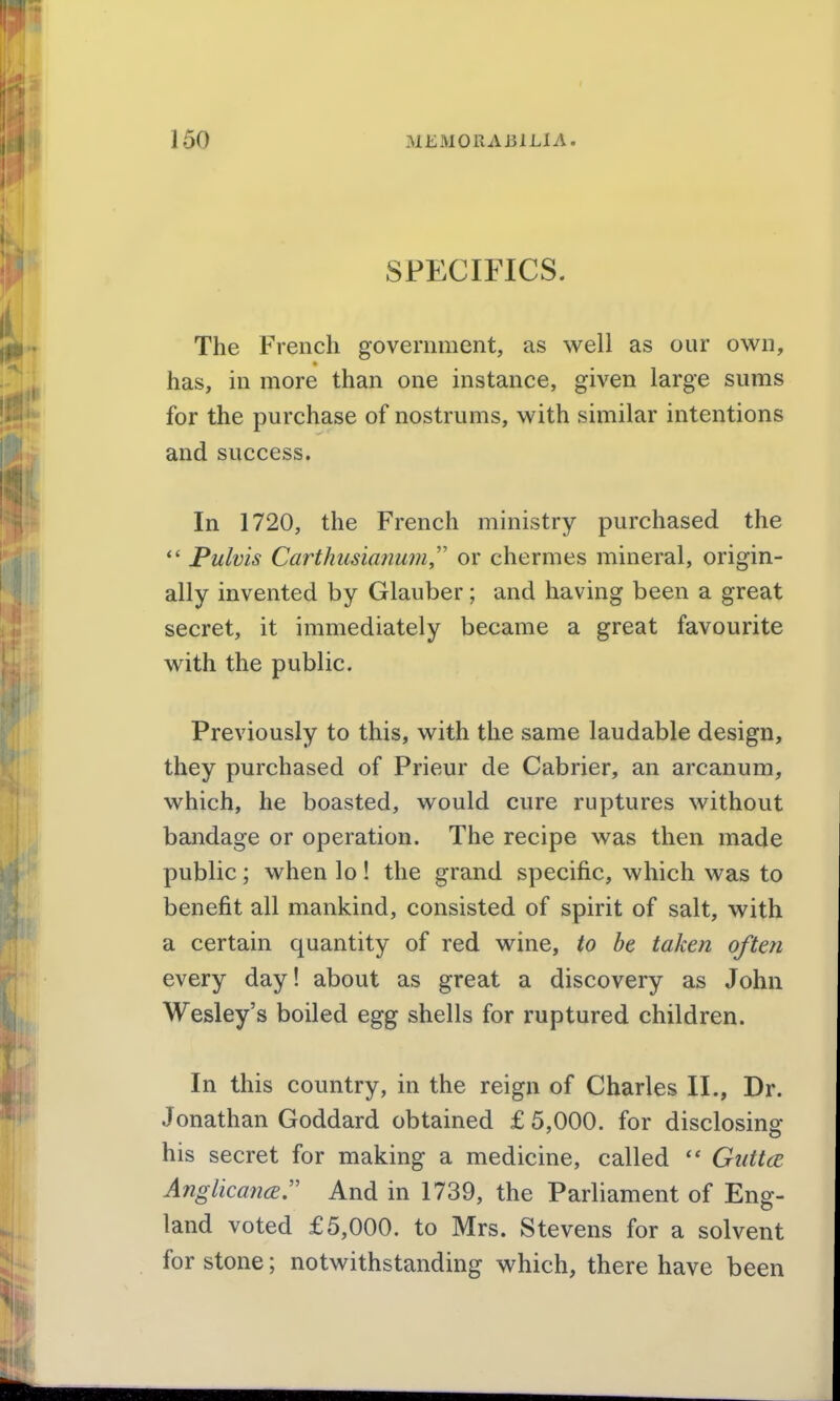 SPECIFICS. The French government, as well as our own, has, in more than one instance, given large sums for the purchase of nostrums, with similar intentions and success. In 1720, the French ministry purchased the *' Pulvis CarthusianumJ' or chermes mineral, origin- ally invented by Glauber; and having been a great secret, it immediately became a great favourite with the public. Previously to this, with the same laudable design, they purchased of Prieur de Cabrier, an arcanum, which, he boasted, would cure ruptures without bandage or operation. The recipe was then made public; when lo! the grand specific, which was to benefit all mankind, consisted of spirit of salt, with a certain quantity of red wine, to be taken often every day! about as great a discovery as John Wesley's boiled egg shells for ruptured children. In this country, in the reign of Charles II., Dr. Jonathan Goddard obtained £5,000. for disclosing' his secret for making a medicine, called  Giittce Anglkancer And in 1739, the Parliament of Eng- land voted £5,000. to Mrs. Stevens for a solvent for stone; notwithstanding which, there have been