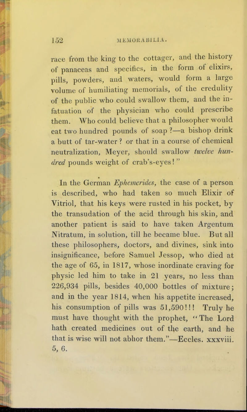 race from the king to the cottager, and the history of panaceas and specifics, in the form of elixirs, pills, powders, and waters, would form a large volume of humiliating memorials, of the credulity of the public who could swallow them, and the in- fatuation of the physician who could prescribe them. Who could believe that a philosopher would eat two hundred pounds of soap ?—a bishop drink a butt of tar-water ? or that in a course of chemical neutralization, Meyer, should swallow twelve hun- dred pounds weight of crab's-eyes!  In the German Ephemerides, the case of a person is described, who had taken so much Elixir of Vitriol, that his keys were rusted in his pocket, by the transudation of the acid through his skin, and another patient is said to have taken Argentum Nitratum, in solution, till he became blue. But all these philosophers, doctors, and divines, sink into insignificance, before Samuel Jessop, who died at the age of 65, in 1817, whose inordinate craving for physic led him to take in 21 years, no less than 226,934 pills, besides 40,000 bottles of mixture; and in the year 1814, when his appetite increased, his consumption of pills was 51,590!!! Truly he must have thought with the prophet, The Lord hath created medicines out of the earth, and he that is wise will not abhor them.—Eccles. xxxviii. 5, 6.