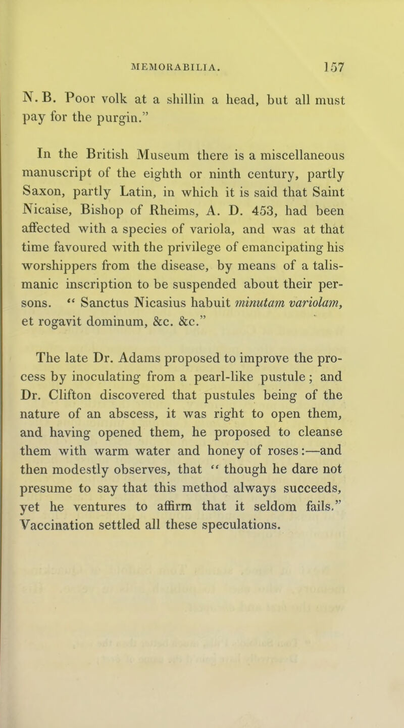 N. B. Poor volk at a sliillin a head, but all must pay for the purgin. In the British Museum there is a miscellaneous manuscript of the eighth or ninth century, partly Saxon, partly Latin, in which it is said that Saint Nicaise, Bishop of Rheims, A. D. 453, had been affected with a species of variola, and was at that time favoured with the privilege of emancipating his worshippers from the disease, by means of a talis- manic inscription to be suspended about their per- sons. *' Sanctus Nicasius habuit minutam variolain, et rogavit dominum, &c. &c. The late Dr. Adams proposed to improve the pro- cess by inoculating from a pearl-like pustule; and Dr. Clifton discovered that pustules being of the nature of an abscess, it was right to open them, and having opened them, he proposed to cleanse them with warm water and honey of roses:—and then modestly observes, that  though he dare not presume to say that this method always succeeds, yet he ventures to affirm that it seldom fails. Vaccination settled all these speculations.