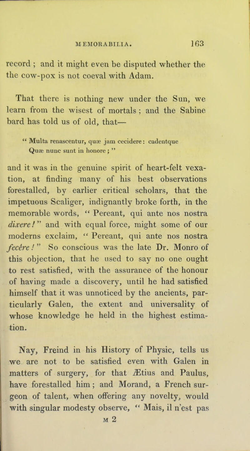 record ; and it might even be disputed whether the the cow-pox is not coeval with Adam. That there is nothing new under the Sun, we learn from the wisest of mortals ; and the Sabine bard has told us of old, that— ** Multa renascentur, quae jam cecidere: cadentque Quae nunc sunt in honore ;  and it was in the genuine spirit of heart-felt vexa- tion, at finding many of his best observations forestalled, by earlier critical scholars, that the impetuous Scaliger, indignantly broke forth, in the memorable words, ** Pereant, qui ante nos nostra direre!  and with equal force, might some of our moderns exclaim,  Pereant, qui ante nos nostra fecire /  So conscious was the late Dr. Monro of this objection, that he used to say no one ought to rest satisfied, with the assurance of the honour of having made a discovery, until he had satisfied himself that it was unnoticed by the ancients, par- ticularly Galen, the extent and universality of whose knowledge he held in the highest estima- tion. Nay, Freind in his History of Physic, tells us we are not to be satisfied even with Galen in matters of surgery, for that ^tius and Paulus, have forestalled him; and Morand, a French sur- geon of talent, when offering any novelty, would with singular modesty observe,  Mais, il n'est pas