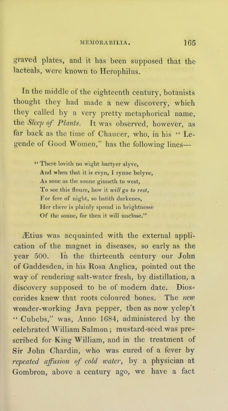 graved plates, and it has been supposed that the lacteals, were known to Herophilus. In the middle of the eighteenth century, botanists thought they had made a new discovery, which they called by a very pretty metaphorical name, the Sleep of Plants. It was observed, however, as far back as the time of Chaucer, who, in his  Le- gende of Good Women, has the following lines— *' There lovith no wight hartyer alyve, And when that it is evyn, I rynne belyve, As sone as the sonne ginneth to west. To see this floure, how it will go to rest. For fere of night, so hatith darkenes. Her chere is plainly spread in brightnesse Of the sonne, for then it will unclose. jEtius was acquainted with the external appli- cation of the magnet in diseases, so early as the year 500. In the thirteenth century our John of Gaddesden, in his Rosa Anglica, pointed out the way of rendering salt-water fresh, by distillation, a discovery supposed to be of modern date. Dios- corides knew that roots coloured bones. The new wonder-working Java pepper, then as now yclep't Cubebs, was. Anno 1684, administered by the celebrated William Salmon; mustard-seed was pre- scribed for King William, and in the treatment of Sir John Chardin, who was cured of a fever by repeated affusion of cold watery by a physician at Gombron, above a century ago, we have a fact