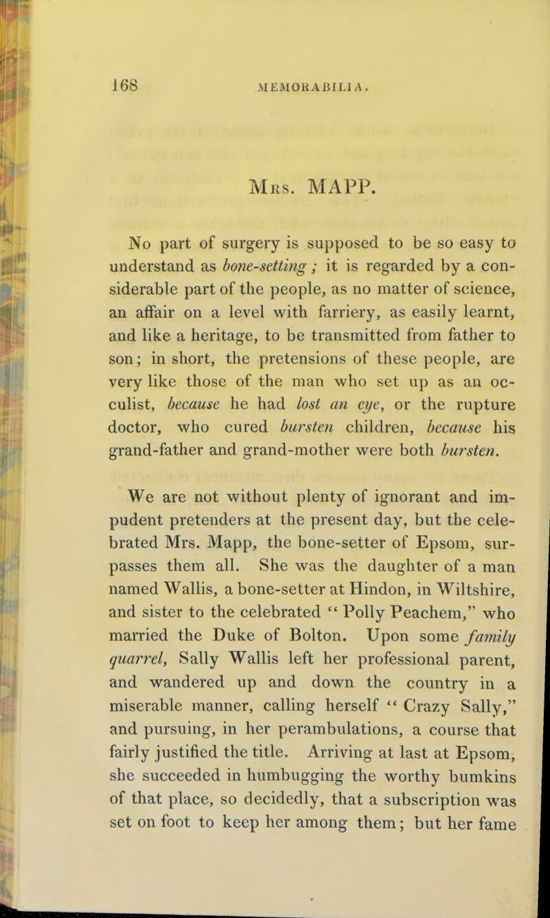 Mils. MAPP. No part of surgery is supposed to be so easy to understand as bone-setting; it is regarded by a con- siderable part of the people, as no matter of science, an affair on a level with farriery, as easily learnt, and like a heritage, to be transmitted from father to son; in short, the pretensions of these people, are very like those of the man who set up as an oc- culist, because he had lost an eye, or the rupture doctor, who cured bursten children, because his grand-father and grand-mother were both bursten. We are not without plenty of ignorant and im- pudent pretenders at the present day, but the cele- brated Mrs. Mapp, the bone-setter of Epsom, sur- passes them all. She was the daughter of a man named Wallis, a bone-setter at Hindon, in Wiltshire, and sister to the celebrated '* Polly Peachem, who married the Duke of Bolton. Upon some family quarrel, Sally Wallis left her professional parent, and wandered up and down the country in a miserable manner, calling herself *' Crazy Sally, and pursuing, in her perambulations, a course that fairly justified the title. Arriving at last at Epsom, she succeeded in humbugging the worthy bumkins of that place, so decidedly, that a subscription w^as set on foot to keep her among them; but her fame