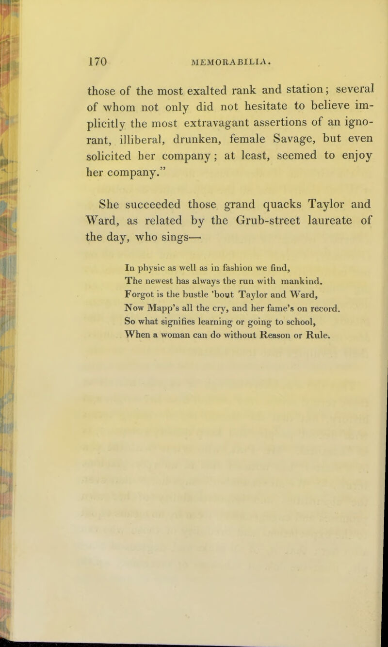 those of the most exalted rank and station; several of whom not only did not hesitate to believe im- plicitly the most extravagant assertions of an igno- rant, illiberal, drunken, female Savage, but even solicited her company; at least, seemed to enjoy her company. She succeeded those grand quacks Taylor and Ward, as related by the Grub-street laureate of the day, who sings—• In physic as well as in fashion we find. The newest has always the run with mankind. Forgot is the bustle 'bout Taylor and Ward, Now Mapp's all the cry, and her fame's on record. So what signifies learning or going to school. When a woman can do without Reason or Rule.