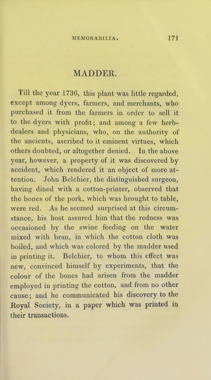 MADDER. Till the year 1736, this plant was little regarded, except among dyers, farmers, and merchants, who purchased it from the farmers in order to sell it to the dyers with profit; and among a few herb- dealers and physicians, who, on the authority of the ancients, ascribed to it eminent virtues, which others doubted, or altogether denied. In the above year, however, a property of it was discovered by accident, which rendered it an object of more at- tention. John Belchier, the distinguished surgeon, having dined with a cotton-printer, observed that the bones of the pork, which was brought to table, were red. As he seemed surprised at this circum- stance, his host assured him that the redness was occasioned by the swine feeding on the water mixed with bran, in which the cotton cloth was boiled, and which was colored by the madder used in printing it. Belchier, to whom this effect was new, convinced himself by experiments, that the colour of the bones had arisen from the madder employed in printing the cotton, and from no other cause; and he communicated his discovery to the Royal Society, in a paper which was printed in their transactions.