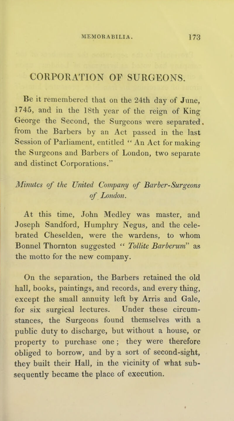 CORPORATION OF SURGEONS. Be it remembered that on the 24th day of June, 1745, and in the 18th year of the reign of King- George the Second, the Surgeons were separated, from the Barbers by an Act passed in the last Session of Parliament, entitled An Act for makina: the Surgeons and Barbers of London, two separate and distinct Corporations. Minutes of the United Company of Barber-Surgeons of London. At this time, John Medley was master, and Joseph Sandford, Humphry Negus, and the cele- brated Cheselden, were the wardens, to whom Bonnel Thornton suggested  Tollite Barberum'' as the motto for the new company. On the separation, the Barbers retained the old hall, books, paintings, and records, and every thing, except the small annuity left by Arris and Gale, for six surgical lectures. Under these circum- stances, the Surgeons found themselves with a public duty to discharge, but without a house, or property to purchase one ; they were therefore obliged to borrow, and by a sort of second-sight, they built their Hall, in the vicinity of what sub- sequently became the place of execution.