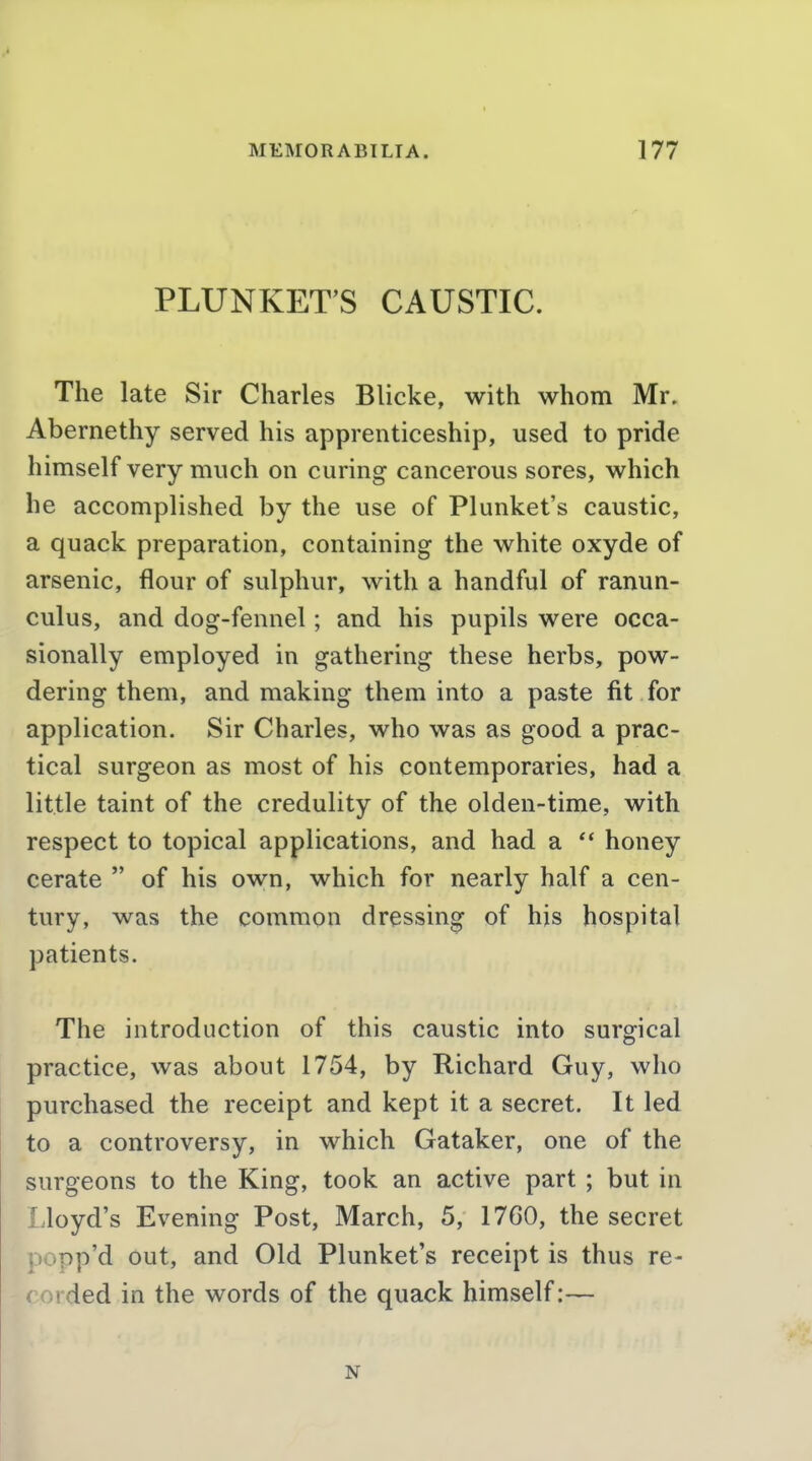 PLUNKET'S CAUSTIC. The late Sir Charles Blicke, with whom Mr. Abernethy served his apprenticeship, used to pride himself very much on curing cancerous sores, which he accomplished by the use of Plunket's caustic, a quack preparation, containing the white oxyde of arsenic, flour of sulphur, with a handful of ranun- culus, and dog-fennel; and his pupils were occa- sionally employed in gathering these herbs, pow- dering them, and making them into a paste fit for application. Sir Charles, who was as good a prac- tical surgeon as most of his contemporaries, had a little taint of the credulity of the olden-time, with respect to topical applications, and had a  honey cerate  of his own, which for nearly half a cen- tury, was the common dressing of his hospital patients. The introduction of this caustic into surgical practice, was about 1754, by Richard Guy, who purchased the receipt and kept it a secret. It led to a controversy, in which Gataker, one of the surgeons to the King, took an active part ; but in Lloyd's Evening Post, March, 5, 1760, the secret popp'd out, and Old Plunket's receipt is thus re- corded in the words of the quack himself:— N