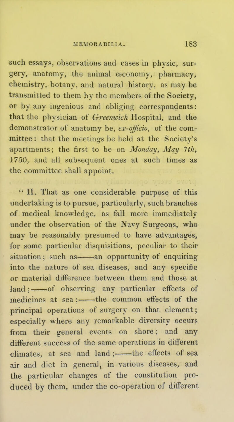 such essays, observations and cases in physic, sur- gery, anatomy, the animal ceconomy, pharmacy, chemistry, botany, and natural history, as may be transmitted to them by the members of the Society, or by any ingenious and obliging correspondents: that the physician of Greenwich Hospital, and the demonstrator of anatomy be, cv-officio, of the com- mittee : that the meetings be held at the Society's apartments; the first to be on Monday, May 1th, 1750, and all subsequent ones at such times as the committee shall appoint.  II. That as one considerable purpose of this undertaking is to pursue, particularly, such branches of medical knowledge, as fall more immediately under the observation of the Navy Surgeons, who may be reasonably presumed to have advantages, for some particular disquisitions, peculiar to their situation; such as an opportunity of enquiring into the nature of sea diseases, and any specific or material difference between them and those at land; ^of observing any particular effects of medicines at sea ; the common effects of the principal operations of surgery on that element; especially where any remarkable diversity occurs from their general events on shore; and any different success of the same operations in different climates, at sea and land ; the effects of sea air and diet in general, in various diseases, and the particular changes of the constitution pro- duced by them, under the co-operation of different