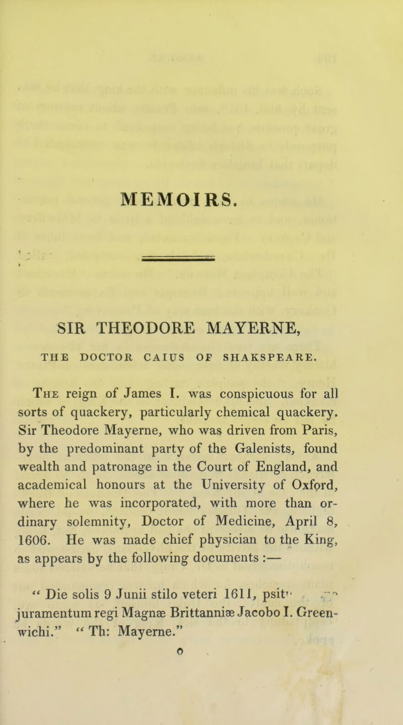 SIR THEODORE MAYERNE, THE DOCTOR CAIUS OF SHAKSPEARE, The reign of James I. was conspicuous for all sorts of quackery, particularly chemical quackery. Sir Theodore Mayerne, who was driven from Paris, by the predominant party of the Galenists, found wealth and patronage in the Court of England, and academical honours at the University of Oxfprd, where he was incorporated, with more than or- dinary solemnity, Doctor of Medicine, April 8, 1606. He was made chief physician to the King, as appears by the following documents :—  Die solis 9 Junii stilo veteri 1611, psit juramentum regi Magnae Brittanniae Jacobo I. Green- wichi. *'Th; Mayerne. o