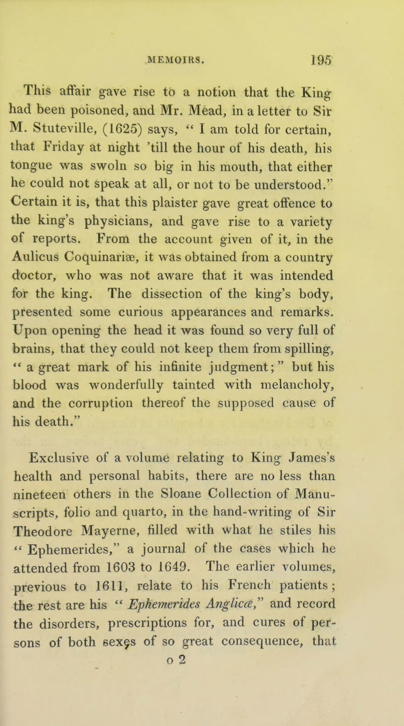 This affair gave rise to a notion that the King had been poisoned, and Mr. Mead, in a letter to Sir M. Stuteville, (1625) says, I am told for certain, that Friday at night 'till the hour of his death, his tongue was swoln so big in his mouth, that either he could not speak at all, or not to be understood. Certain it is, that this plaister gave great offence to the king's physicians, and gave rise to a variety of reports. From the account given of it, in the Aulicus Coquinariee, it was obtained from a country doctor, who was not aware that it was intended for the king. The dissection of the king's body, presented some curious appearances and remarks. Upon opening the head it was found so very full of brains, that they could not keep them from spilling,  a great mark of his infinite judgment; but his blood was wonderfully tainted with melancholy, and the corruption thereof the supposed cause of his death. Exclusive of a volume relating to King James's health and personal habits, there are no less than nineteen others in the Sloane Collection of Manu- scripts, folio and quarto, in the hand-writing of Sir Theodore Mayerne, filled with what he stiles his *' Ephemerides, a journal of the cases which he attended from 1603 to 1649. The earlier volumes, previous to 1611, relate to his French patients; the rest are his '* Ephemerides Angiica and record the disorders, prescriptions for, and cures of per- sons of both sex^s of so great consequence, that o 2