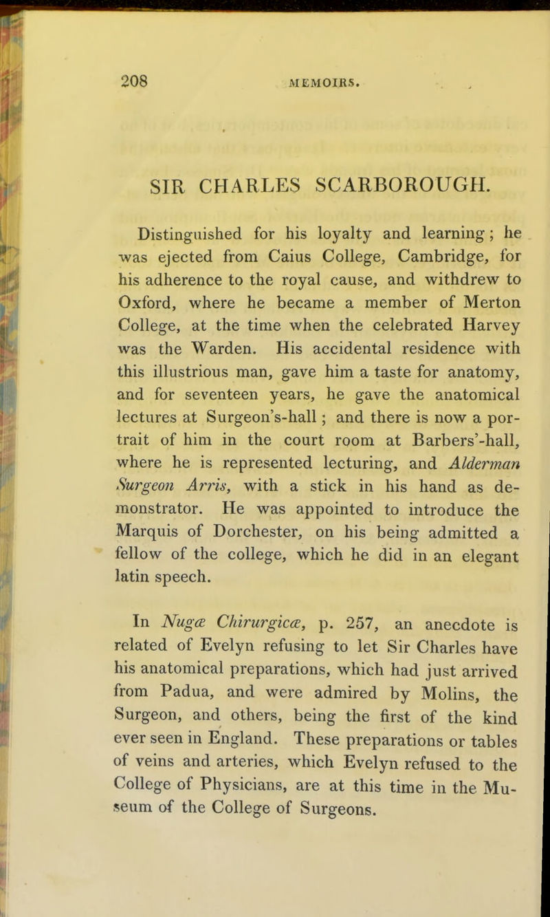 SIR CHARLES SCARBOROUGH. Distinguished for his loyalty and learning; he ■was ejected from Caius College, Cambridge, for his adherence to the royal cause, and withdrew to Oxford, where he became a member of Merton College, at the time when the celebrated Harvey was the Warden. His accidental residence with this illustrious man, gave him a taste for anatomy, and for seventeen years, he gave the anatomical lectures at Surgeon's-hall; and there is now a por- trait of him in the court room at Barbers'-hall, where he is represented lecturing, and Alderman Surgeon Arris, with a stick in his hand as de- monstrator. He was appointed to introduce the Marquis of Dorchester, on his being admitted a fellow of the college, which he did in an elegant latin speech. In Nug(B Chirurgica, p. 257, an anecdote is related of Evelyn refusing to let Sir Charles have his anatomical preparations, which had just arrived from Padua, and were admired by Molins, the Surgeon, and others, being the first of the kind ever seen in England. These preparations or tables of veins and arteries, which Evelyn refused to the College of Physicians, are at this time in the Mu- seum of the College of Surgeons.