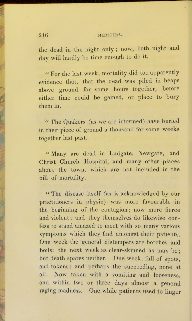 the dead in the night only ; now, both night and day will hardly be time enough to do it. For the last week, mortality did too apparently evidence that, that the dead was piled in heaps above ground for some hours together, before either time could be gained, or place to bury them in.  The Quakers (as we are informed) have buried in their piece of ground a thousand for some weeks together last past.  Many are dead in Ludgate, Newgate, and Christ Church Hospital, and many other ydaces about the town, which are not included in the bill of mortality.  The disease itself (as is acknowledged by our practitioners in physic) was more favourable in the beginning of the contagion; now more fierce and violent; and they themselves do likewise con- fess to stand amazed to meet with so many various symptoms which they find amongst their patients. One week the general distempers are botches and boils; the next week as clear-skinned as may be; but death spares neither. One week, full of spots, and tokens; and perhaps the succeeding, none at all. Now taken with a vomiting and looseness, and within two or three days almost a general raging madness. One while patients used to linger