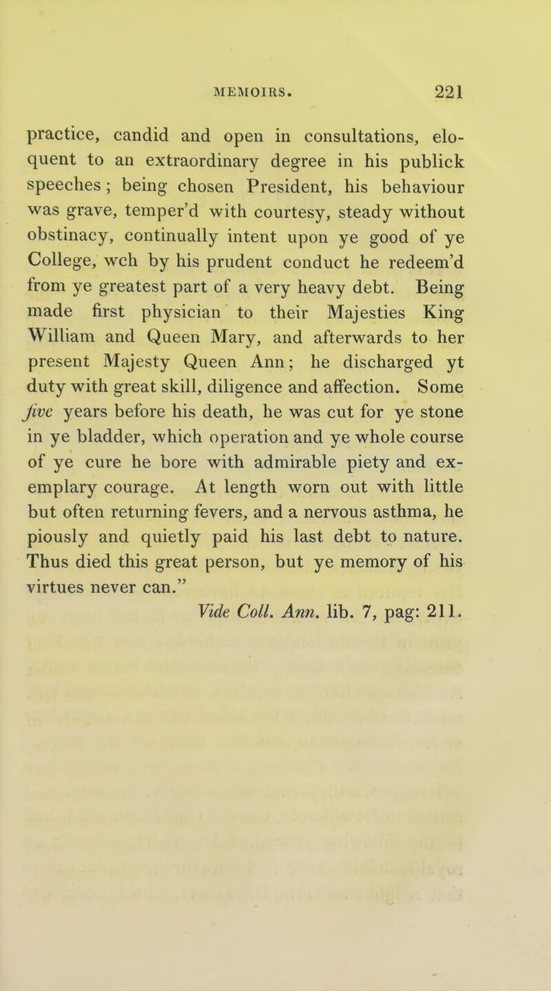 practice, candid and open in consultations, elo- quent to an extraordinary degree in his publick speeches; being chosen President, his behaviour was grave, temper'd with courtesy, steady without obstinacy, continually intent upon ye good of ye College, wch by his prudent conduct he redeem'd from ye greatest part of a very heavy debt. Being made first physician to their Majesties King William and Queen Mary, and afterwards to her present Majesty Queen Ann; he discharged yt duty with great skill, diligence and affection. Some Jive years before his death, he was cut for ye stone in ye bladder, which operation and ye whole course of ye cure he bore with admirable piety and ex- emplary courage. At length worn out with little but often returning fevers, and a nervous asthma, he piously and quietly paid his last debt to nature. Thus died this great person, but ye memory of his virtues never can. Vide Coll. Ann. lib. 7, pag: 211.