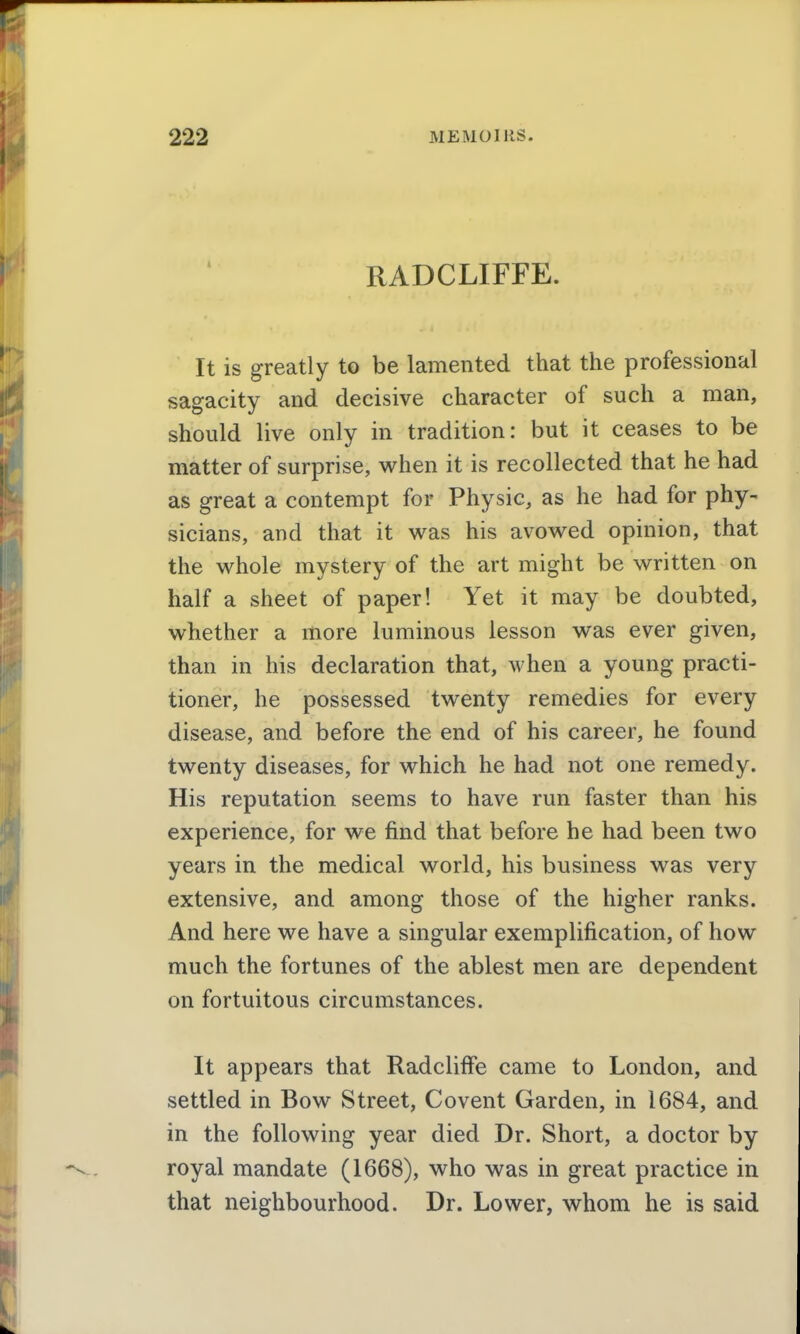 RADCLIFFE. It is greatly to be lamented that the professional sagacity and decisive character of such a man, should live only in tradition: but it ceases to be matter of surprise, when it is recollected that he had as great a contempt for Physic, as he had for phy- sicians, and that it was his avowed opinion, that the whole mystery of the art might be written on half a sheet of paper! Yet it may be doubted, whether a more luminous lesson was ever given, than in his declaration that, when a young practi- tioner, he possessed twenty remedies for every disease, and before the end of his career, he found twenty diseases, for which he had not one remedy. His reputation seems to have run faster than his experience, for we find that before he had been two years in the medical world, his business was very extensive, and among those of the higher ranks. And here we have a singular exemplification, of how much the fortunes of the ablest men are dependent on fortuitous circumstances. It appears that Radcliffe came to London, and settled in Bow Street, Covent Garden, in 1684, and in the following year died Dr. Short, a doctor by royal mandate (1668), who was in great practice in that neighbourhood. Dr. Lower, whom he is said