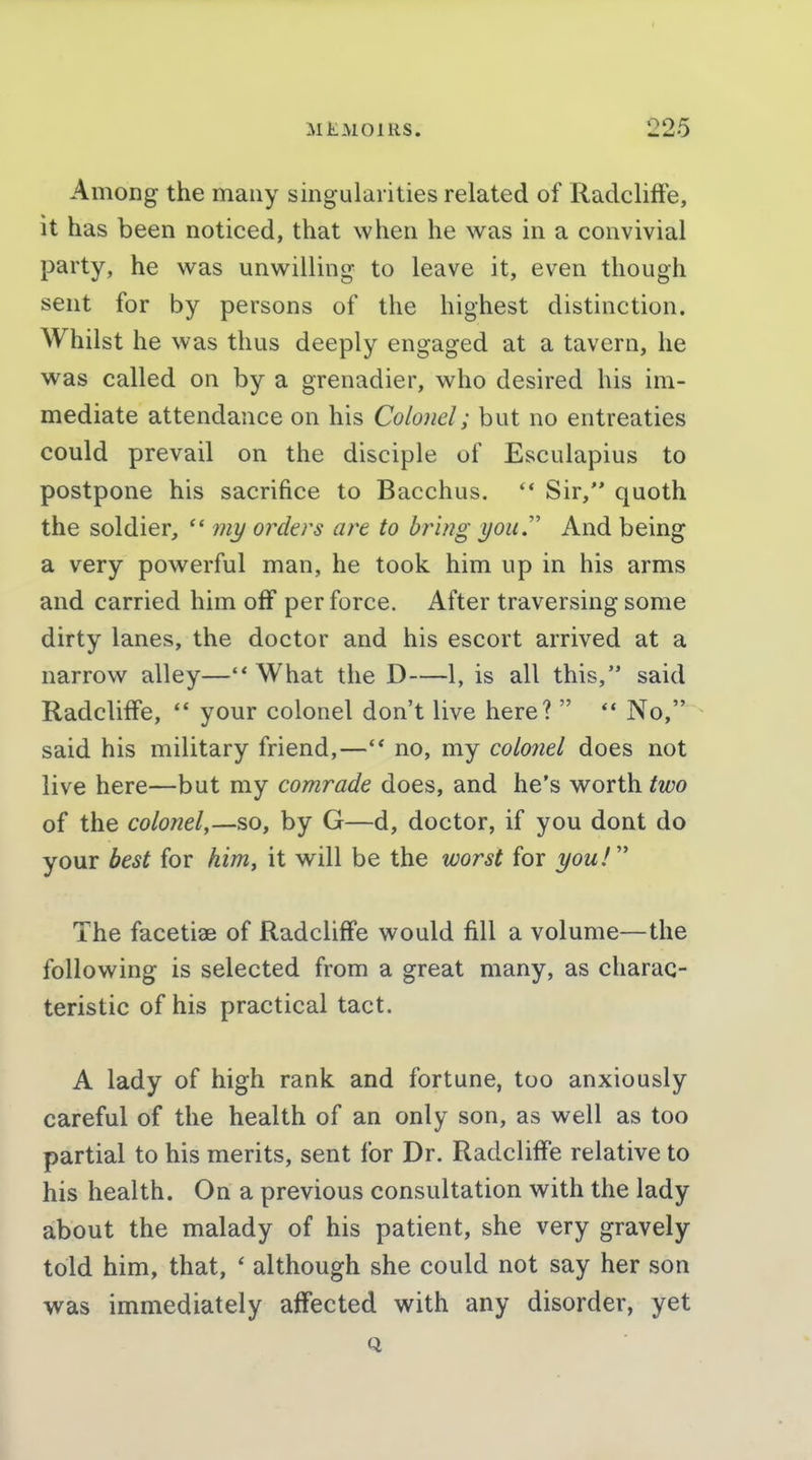 Among the many singularities related of RadclifFe, it has been noticed, that when he was in a convivial party, he was unwilling to leave it, even though sent for by persons of the highest distinction. Whilst he was thus deeply engaged at a tavern, he was called on by a grenadier, who desired his im- mediate attendance on his Colonel; but no entreaties could prevail on the disciple of Esculapius to postpone his sacrifice to Bacchus. ** Sir, quoth the soldier, my orders are to bring you.'' And being a very powerful man, he took him up in his arms and carried him off perforce. After traversing some dirty lanes, the doctor and his escort arrived at a narrow alley— What the D—1, is all this, said Radcliffe, *' your colonel don't live here?  ** No,- said his military friend,—no, my colonel does not live here—but my comrade does, and he's worth two of the colonel,—so, by G—d, doctor, if you dont do your best for him, it will be the worst for you!'' The facetiae of RadclifFe would fill a volume—the following is selected from a great many, as charac- teristic of his practical tact. A lady of high rank and fortune, too anxiously careful of the health of an only son, as well as too partial to his merits, sent for Dr. Radcliffe relative to his health. On a previous consultation with the lady about the malady of his patient, she very gravely told him, that, ' although she could not say her son was immediately affected with any disorder, yet Q