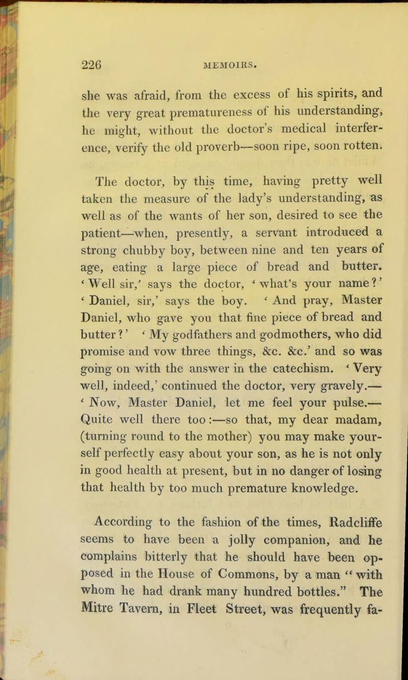 she was afraid, from the excess of his spirits, and the very great preniatureness of his understanding, he miffht, without the doctor's medical interfer- ence, verify the old proverb—soon ripe, soon rotten. The doctor, by this time, having pretty well taken the measure of the lady's understanding, as well as of the wants of her son, desired to see the patient—when, presently, a servant introduced a strong chubby boy, between nine and ten years of age, eating a large piece of bread and butter. * Well sir,' says the doctor, 'what's your name?' * Daniel, sir,' says the boy. ' And pray. Master Daniel, who gave you that fine piece of bread and butter ?' ' My godfathers and godmothers, who did promise and vow three things, &c. &c.' and so was going on with the answer in the catechism. ' Very well, indeed,' continued the doctor, very gravely.— ' Now, Master Daniel, let me feel your pulse.— Quite well there too:—so that, my dear madam, (turning round to the mother) you may make your- self perfectly easy about your son, as he is not only in good health at present, but in no danger of losing that health by too much premature knowledge. According to the fashion of the times, Radcliffe seems to have been a jolly companion, and he complains bitterly that he should have been op- posed in the House of Commons, by a man  with whom he had drank many hundred bottles. The Mitre Tavern, in Fleet Street, was frequently fa-