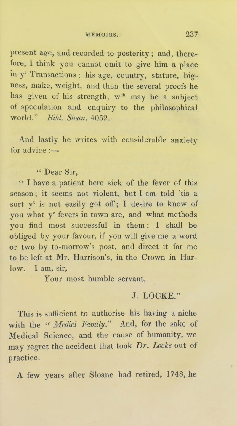 present age, and recorded to posterity; and, there- fore, I think you cannot omit to give him a place in y' Transactions ; his age, country, stature, big- ness, make, weight, and then the several proofs he has given of his strength, w'' may be a subject of speculation and enquiry to the philosophical world. Bibl. Sloan. 4052. And lastly he writes with considerable anxiety for advice :— *' Dear Sir, ** I have a patient here sick of the fever of this season; it seems not violent, but I am told 'tis a sort y' is not easily got off; I desire to know of you what y* fevers in town are, and what methods you find most successful in them; I shall be obliged by your favour, if you will give me a word or two by to-morrow's post, and direct it for me to be left at Mr. Harrison's, in the Crown in Har- low. I am, sir. Your most humble servant, J. LOCKE. This is sufficient to authorise his having a niche with the  Medici Family And, for the sake of Medical Science, and the cause of humanity, we may regret the accident that took Z)r. Locke out of practice. A {evf years after Sloane had retired, 1748, he