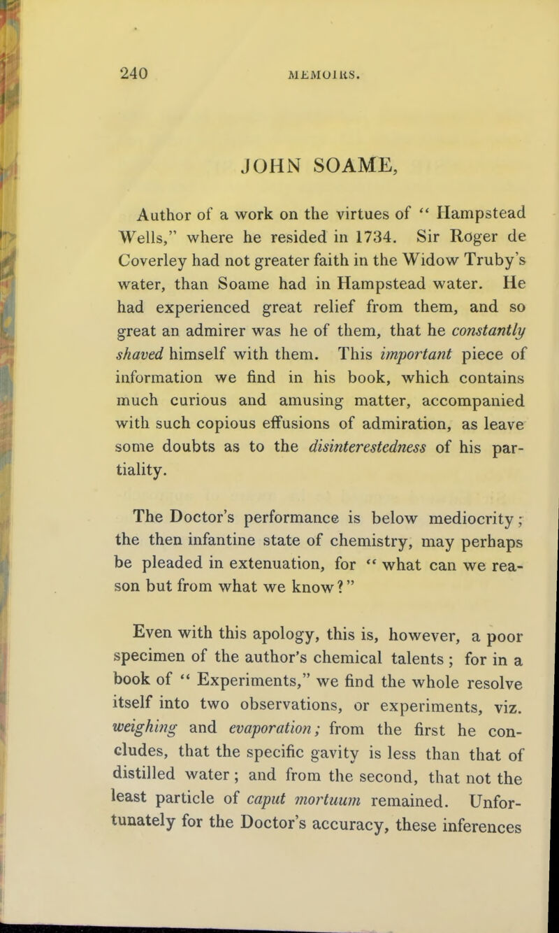 JOHN SOAME, Author of a work on the virtues of  Hampstead Wells, where he resided in 1734. Sir Roger de Coverley had not greater faith in the Widow Truby's water, than Soame had in Hampstead water. He had experienced great relief from them, and so great an admirer was he of them, that he constantly shaved himself with them. This important piece of information we find in his book, which contains much curious and amusing matter, accompanied with such copious effusions of admiration, as leave some doubts as to the disinterestedness of his par- tiality. The Doctor's performance is below mediocrity ; the then infantine state of chemistry, may perhaps be pleaded in extenuation, for  what can we rea- son but from what we know ? Even with this apology, this is, however, a poor specimen of the author's chemical talents ; for in a book of  Experiments, we find the whole resolve itself into two observations, or experiments, viz. weighing and evaporation; from the first he con- cludes, that the specific gavity is less than that of distilled water; and from the second, that not the least particle of caput mortuum remained. Unfor- tunately for the Doctor's accuracy, these inferences