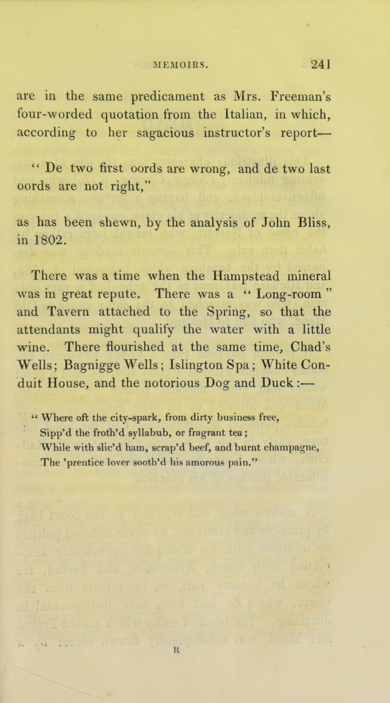 are in the same predicament as Mrs. Freeman's four-worded quotation from the Italian, in which, according to her sagacious instructor's report—  De two first oords are wrong, and de two last oords are not right, as has been shewn, by the analysis of John Bliss, in 1802. There was a time when the Hampstead mineral was in great repute. There was a *' Long-room  and Tavern attached to the Spring, so that the attendants might qualify the water with a little wine. There flourished at the same time, Chad's Wells; Bagnigge Wells; Islington Spa; White Con- duit House, and the notorious Dog and Duck:— '* Where oft the city-spark, from dirty business free, Sipp'd the froth'd syllabub, or fragrant tea ; While with slic'd ham, scrap'd beef, and burnt champagne. The 'prentice lover sooth'd his amorous pain. H