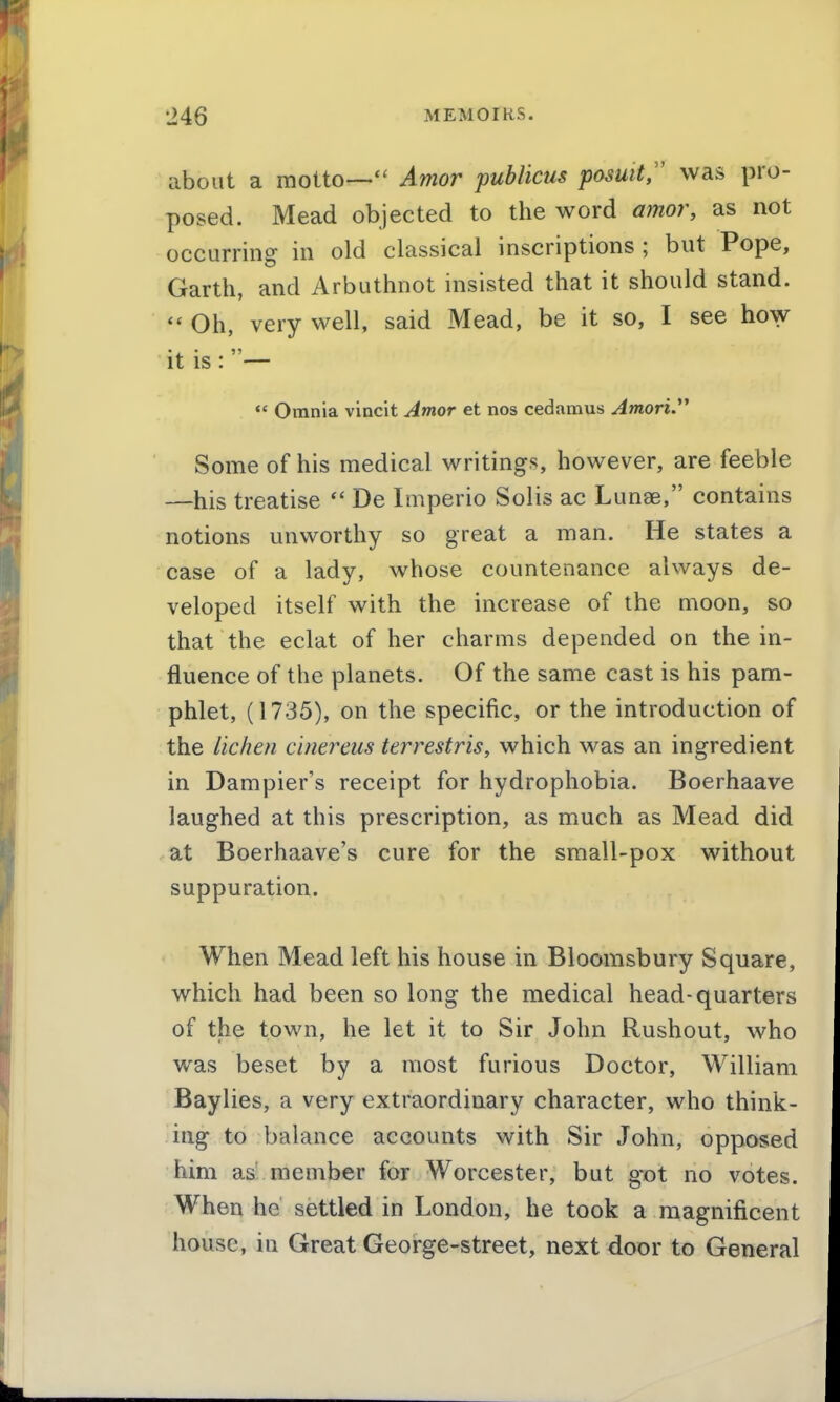 about a motto— Amor publicus posutt, was pro- posed. Mead objected to the word amor, as not occurring in old classical inscriptions ; but Pope, Garth, and Arbuthnot insisted that it should stand.  Oh, very well, said Mead, be it so, I see how it IS: —  Omnia vincit Amor et nos cedamus AmoriJ^ Some of his medical writings, however, are feeble —his treatise  De Imperio Solis ac Lunae, contains notions unworthy so great a man. He states a case of a lady, whose countenance always de- veloped itself with the increase of the moon, so that the eclat of her charms depended on the in- fluence of the planets. Of the same cast is his pam- phlet, (1735), on the specific, or the introduction of the lichen cinereus terrestris, which was an ingredient in Dampier's receipt for hydrophobia. Boerhaave laughed at this prescription, as much as Mead did at Boerhaave's cure for the small-pox without suppuration. When Mead left his house in Bloomsbury Square, which had been so long the medical head-quarters of the town, he let it to Sir John Rushout, who was beset by a most furious Doctor, William Baylies, a very extraordinary character, who think- ing to balance accounts with Sir John, opposed him as member for Worcester, but got no votes. When he settled in London, he took a magnificent house, in Great George-street, next door to General