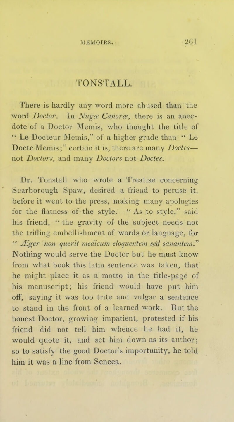 TONSTALL. There is hardly any word more abused than the word Doctor. In Nugce Canorce, there is an anec- dote of a Doctor Memis, who thought the title of Le Docteur Memis, of a higher grade than  Le Docte Memis; certain it is^ there are many Doctes— not Doctors, and many Doctors not Doctes. Dr. Tonstall who wrote a Treatise concerning Scarborough Spaw, desired a friend to peruse it, before it went to the press, making many apologies for the flatness of the style. As to style, said his friend,  the gravity of the subject needs not the trifling embellishment of words or language, for  JEger 710)1 qiierit mcdlcum eloqucntcm sed sauantem.'''' Nothing would serve the Doctor but he must know from what book this latin sentence was taken, that he might place it as a motto in the title-page of his manuscript; his friend would have put him off, saying it was too trite and vulgar a sentence to stand in the front of a learned work. But the honest Doctor, growing impatient, protested if his friend did not tell him whence he had it, he would quote it, and set him down as its author; so to satisfy the good Doctor's importunity, he told him it was a line from Seneca.