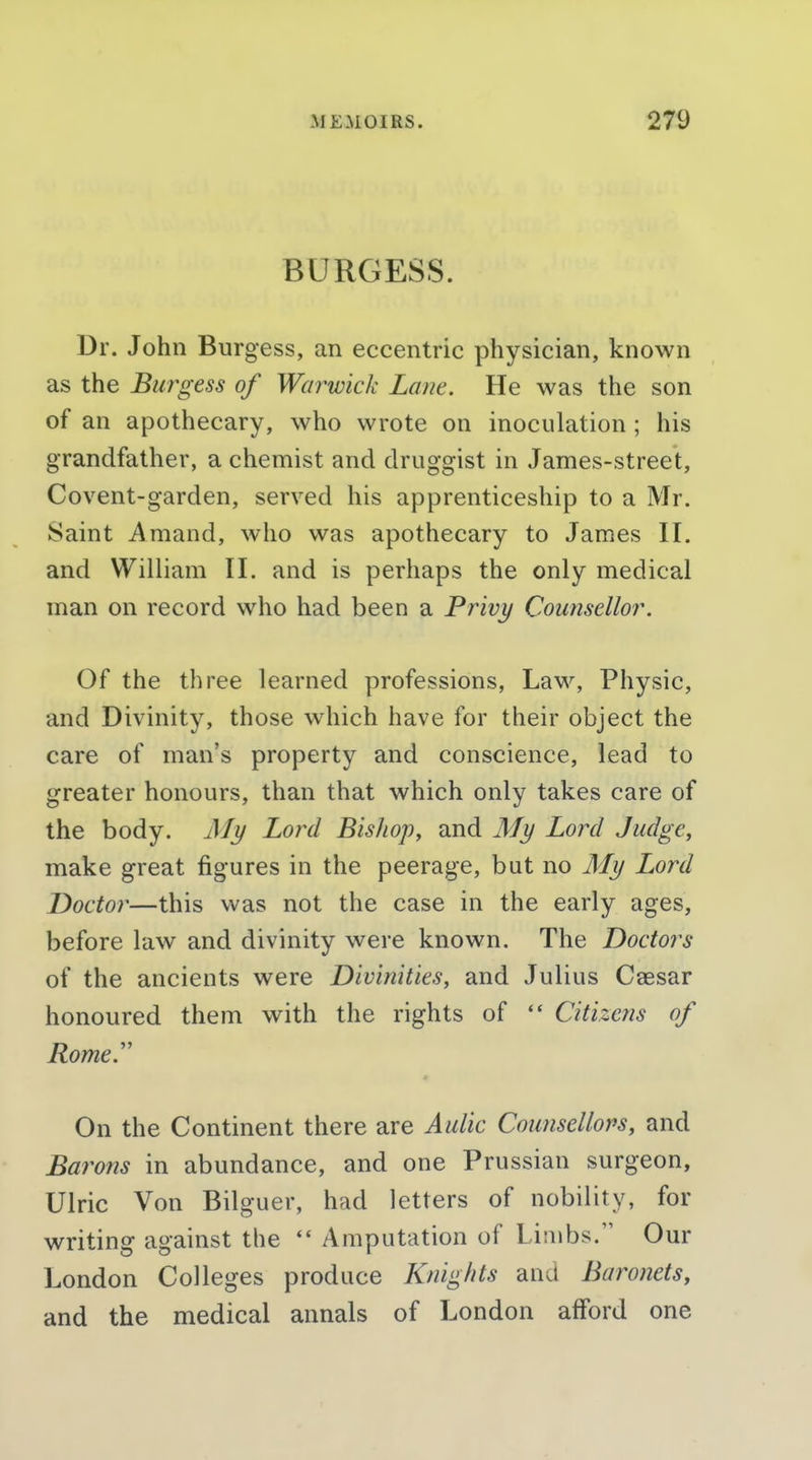 BURGESS. Dr. John Burgess, an eccentric physician, known as the Burgess of Warwick Lane. He was the son of an apothecary, who wrote on inoculation ; his grandfather, a chemist and druggist in James-street, Covent-garden, served his apprenticeship to a Mr. Saint i\mand, who was apothecary to James II. and William II. and is perhaps the only medical man on record who had been a Privy Counsellor. Of the three learned professions, Law, Physic, and Divinity, those which have for their object the care of man's property and conscience, lead to greater honours, than that which only takes care of the body. Aly Lord Bishop, and My Lord Judge, make great figures in the peerage, but no My Lord Doctor—this was not the case in the early ages, before law and divinity were known. The Doctors of the ancients were Divinities, and Julius Caesar honoured them with the rights of  Citizens of Rome. On the Continent there are Aulic Counsellors, and Barons in abundance, and one Prussian surgeon, Ulric Von Bilguer, had letters of nobility, for writing against the *' Amputation of Limbs. Our London Colleges produce Knights and Baronets, and the medical annals of London afford one