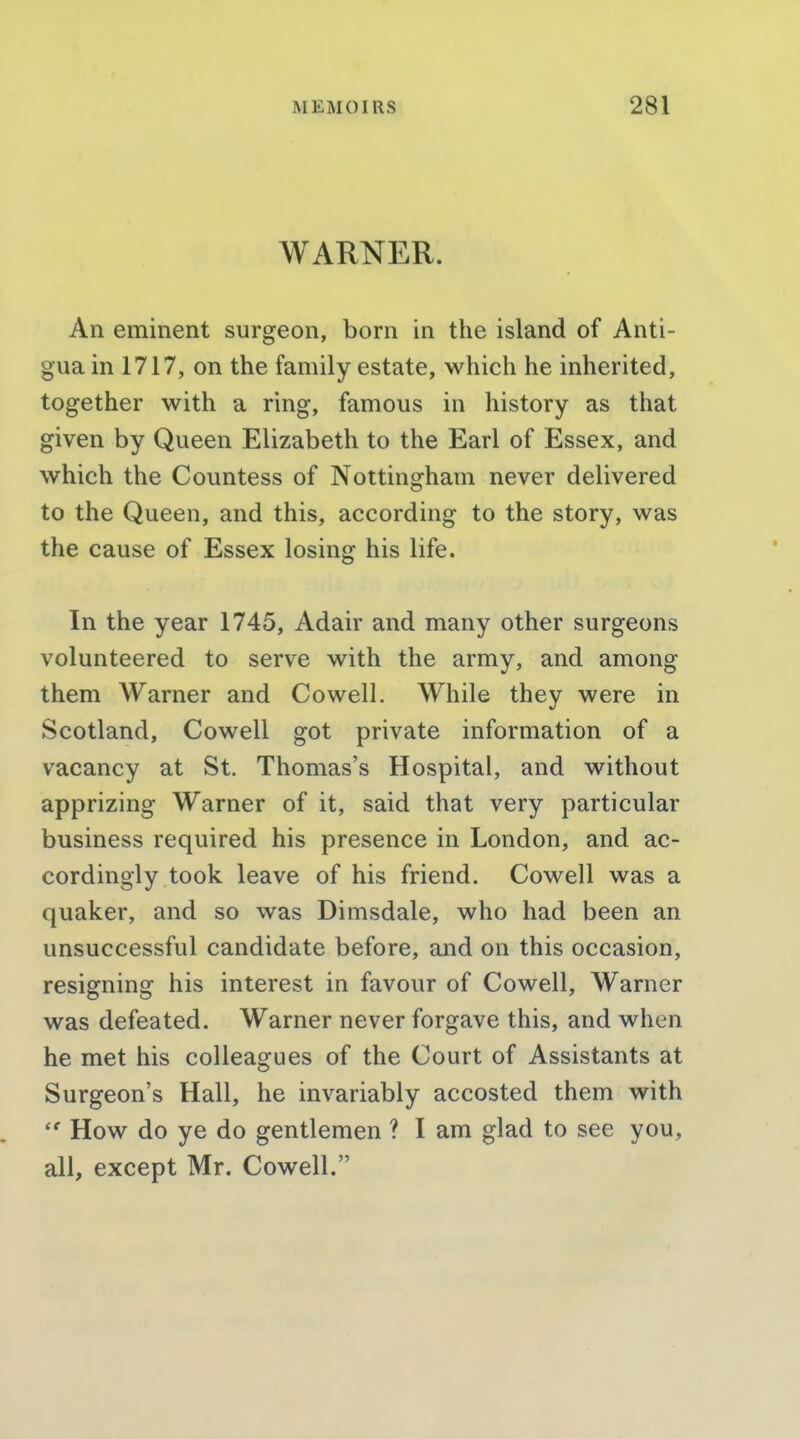 WARNER. An eminent surgeon, born in the island of Anti- gua in 1717, on the family estate, which he inherited, together with a ring, famous in history as that given by Queen Elizabeth to the Earl of Essex, and which the Countess of Nottingham never delivered to the Queen, and this, according to the story, was the cause of Essex losing his life. In the year 1745, Adair and many other surgeons volunteered to serve with the army, and among them Warner and Co well. While they were in Scotland, Cowell got private information of a vacancy at St. Thomas's Hospital, and without apprizing Warner of it, said that very particular business required his presence in London, and ac- cordingly took leave of his friend. Cowell was a quaker, and so was Dimsdale, who had been an unsuccessful candidate before, and on this occasion, resigning his interest in favour of Cowell, Warner was defeated. Warner never forgave this, and when he met his colleagues of the Court of Assistants at Surgeon's Hall, he invariably accosted them with How do ye do gentlemen ? I am glad to see you, all, except Mr. Cowell.