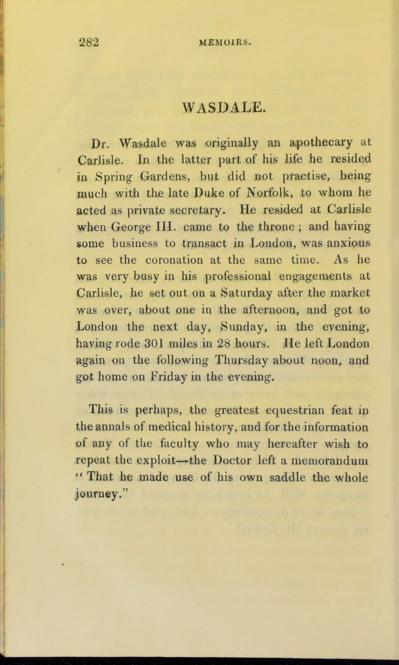 WASDALE. Dr. Wasdale was originally an apothecary at Carlisle. In the latter part of his life he resided in Spring Gardens, but did not practise, being much with the late Duke of Norfolk, to whom he acted as private secretary. He resided at Carlisle when George III. came to the throne ; and having some business to transact in London, was anxious to see the coronation at the same time. As he was very busy in his professional engagements at Carlisle, he set out on a Saturday after the market was over, about one in the afternoon, and got to London the next day, Sunday, in the evening, having rode 301 miles in 28 hours. He left London again on the following Thursday about noon, and got home on Friday in the evening. This is perhaps, the greatest equestrian feat in the annals of medical history, and for the information of any of the faculty who may hereafter wish to repeat the exploit—the Doctor left a memorandum  That he made use of his own saddle the whole journey.