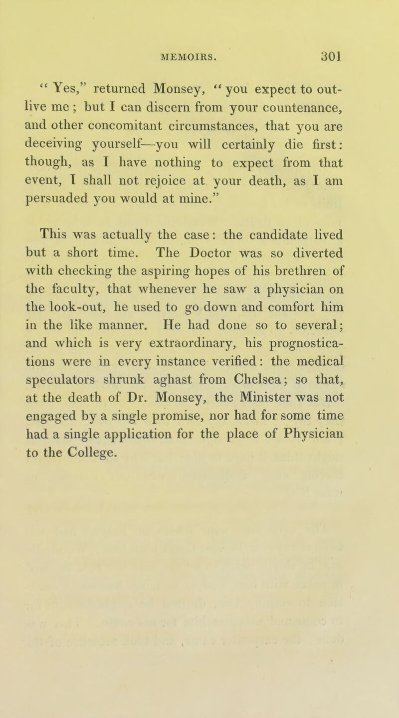 Yes, returned Monsey, you expect to out- live me ; but I can discern from your countenance, and other concomitant circumstances, that you are deceiving yourself—you will certainly die first: though, as I have nothing to expect from that event, T shall not rejoice at your death, as I am persuaded you would at mine. This was actually the case: the candidate lived but a short time. The Doctor was so diverted with checking the aspiring hopes of his brethren of the faculty, that whenever he saw a physician on the look-out, he used to go down and comfort him in the like manner. He had done so to several; and which is very extraordinary, his prognostica- tions were in every instance verified: the medical speculators shrunk aghast from Chelsea; so that, at the death of Dr. Monsey, the Minister was not engaged by a single promise, nor had for some time had a single application for the place of Physician to the College.