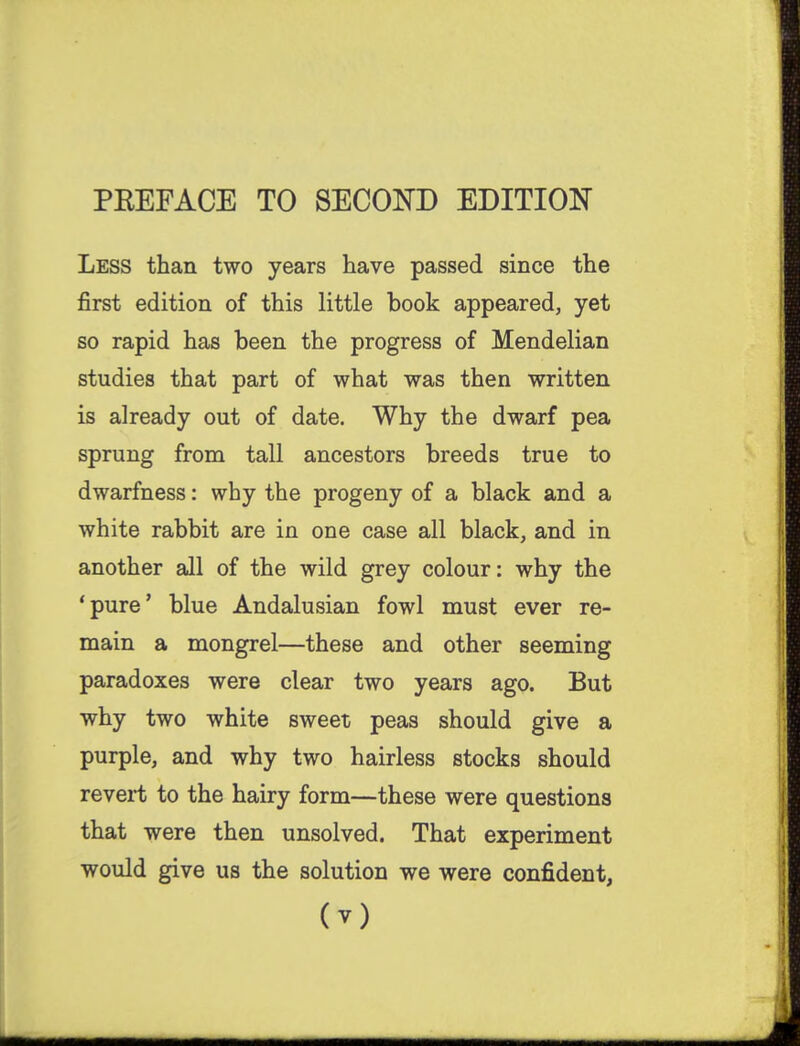 PEEFACE TO SECOND EDITION Less than two years have passed since the first edition of this little book appeared, yet so rapid has been the progress of Mendelian studies that part of what was then written is already out of date. Why the dwarf pea sprung from tall ancestors breeds true to dwarfness: why the progeny of a black and a white rabbit are in one case all black, and in another all of the wild grey colour: why the 'pure' blue Andalusian fowl must ever re- main a mongrel—these and other seeming paradoxes were clear two years ago. But why two white sweet peas should give a purple, and why two hairless stocks should revert to the hairy form—these were questions that were then unsolved. That experiment would give us the solution we were confident,