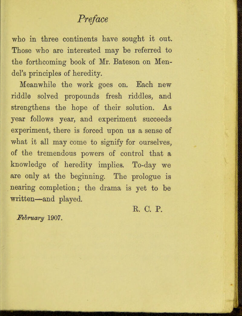 who in three continents have sought it out. Those who are interested may be referred to the forthcoming book of Mr. Bateson on Men- del's principles of heredity. Meanwhile the work goes on. Each new riddle solved propounds fresh riddles, and strengthens the hope of their solution. As year follows year, and experiment succeeds experiment, there is forced upon us a sense of what it all may come to signify for ourselves, of the tremendous powers of control that a knowledge of heredity implies. To-day we are only at the beginning. The prologue is nearing completion; the drama is yet to be written—and played. E. C. P. February 1907. mm