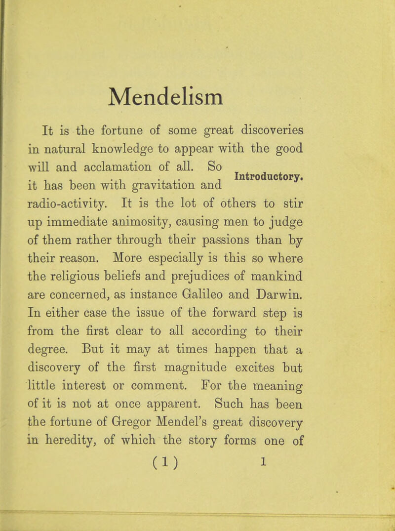 It is the fortune of some great discoveries in natural knowledge to appear with the good will and acclamation of all. So it has been with gravitation and radio-activity. It is the lot of others to stir up immediate animosity, causing men to judge of them rather through their passions than by their reason. More especially is this so where the religious beliefs and prejudices of mankind are concerned, as instance Galileo and Darwin. In either case the issue of the forward step is from the first clear to all according to their degree. But it may at times happen that a discovery of the first magnitude excites but little interest or comment. For the meaninsf of it is not at once apparent. Such has been the fortune of Gregor Mendel's great discovery in heredity, of which the story forms one of