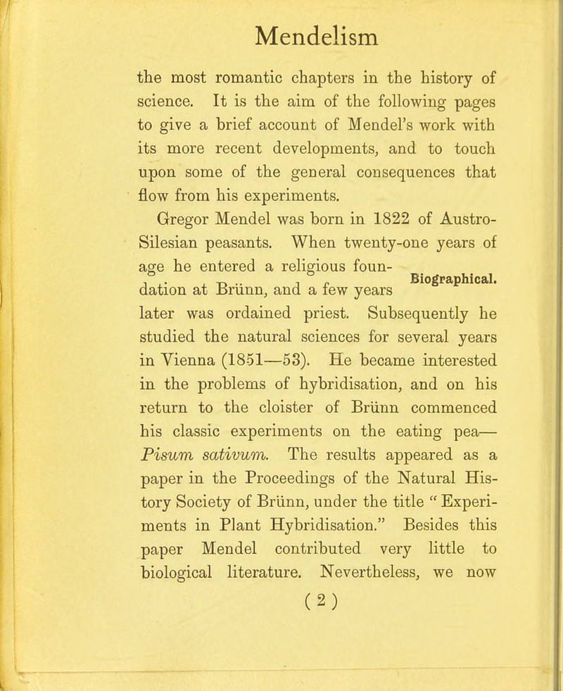 the most romantic chapters in the history of science. It is the aim of the following pages to give a brief account of Mendel's work with its more recent developments, and to touch upon some of the general consequences that flow from his experiments. Gregor Mendel was born in 1822 of Austro- Silesian peasants. When twenty-one years of age he entered a religious foun- , . -p .. , - Biographical, dation at Brunn, and a lew years later was ordained priest. Subsequently he studied the natural sciences for several years in Vienna (1851—53). He became interested in the problems of hybridisation, and on his return to the cloister of Brunn commenced his classic experiments on the eating pea— Pisum sativum. The results appeared as a paper in the Proceedings of the Natural His- tory Society of Briinn, under the title  Experi- ments in Plant Hybridisation. Besides this paper Mendel contributed very little to biological literature. Nevertheless, we now