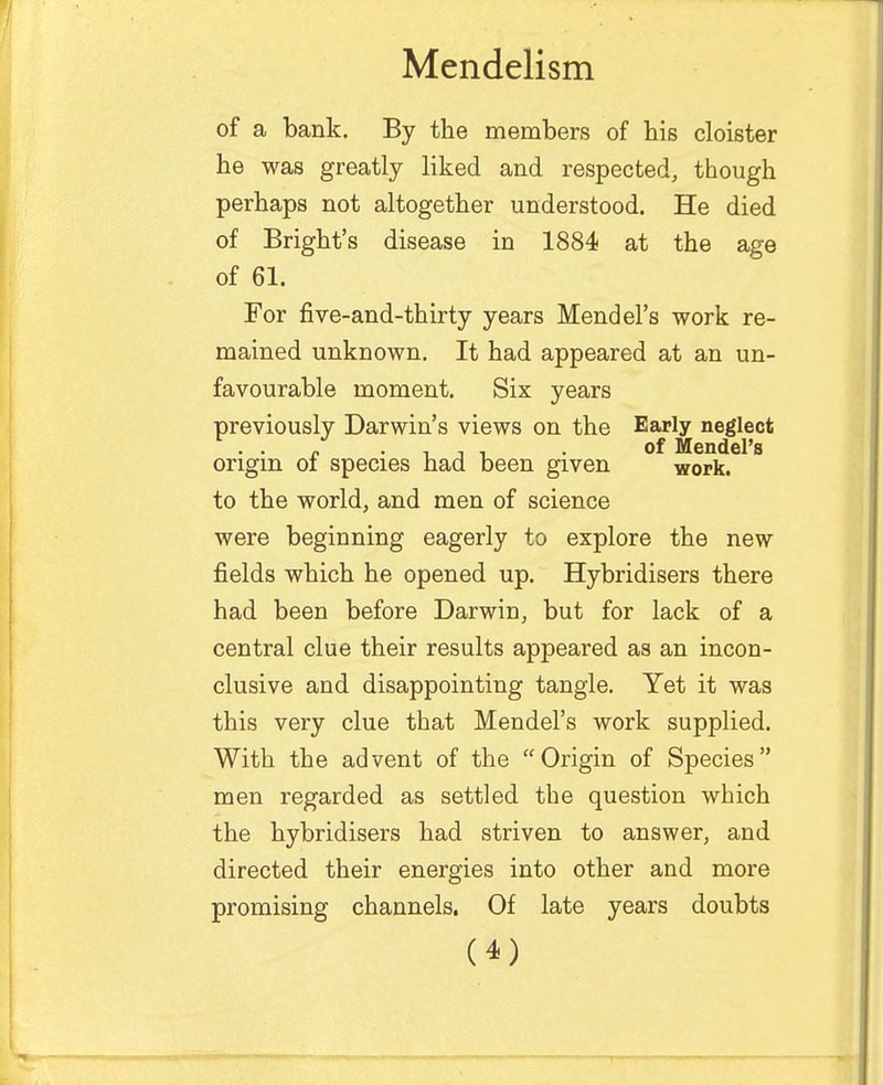 of a bank. By the members of bis cloister be was greatly liked and respected, though perhaps not altogether understood. He died of Bright's disease in 1884 at the age of 61. For five-and-thirty years Mendel's work re- mained unknown. It bad appeared at an un- favourable moment. Six years previously Darwin's views on the Early neglect . . „ , , , . of Mendel's origin 01 species had been given work. to the world, and men of science were beginning eagerly to explore the new fields which he opened up. Hybridisers there had been before Darwin, but for lack of a central clue their results appeared as an incon- clusive and disappointing tangle. Yet it was this very clue that Mendel's work supplied. With the advent of the Origin of Species men regarded as settled the question which the hybridisers had striven to answer, and directed their energies into other and more promising channels. Of late years doubts