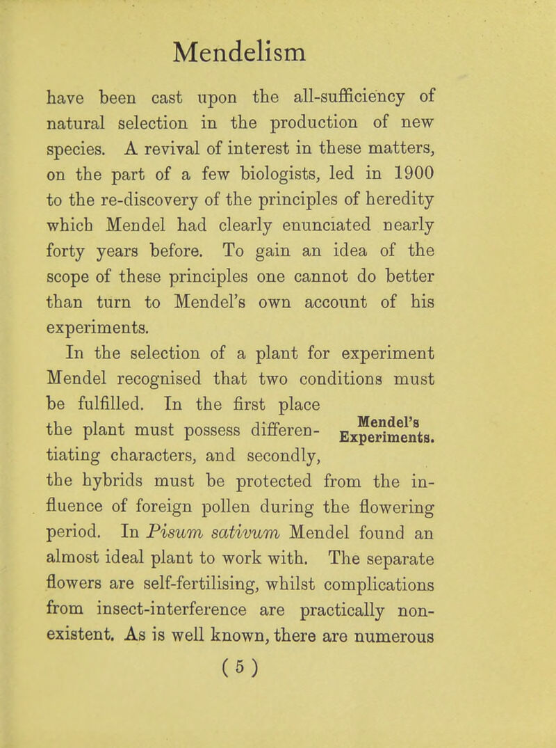 have been cast upon the all-sufficiency of natural selection in the production of new- species. A revival of interest in these matters, on the part of a few biologists, led in 1900 to the re-discovery of the principles of heredity which Mendel had clearly enunciated nearly forty years before. To gain an idea of the scope of these principles one cannot do better than turn to Mendel's own account of his experiments. In the selection of a plant for experiment Mendel recognised that two conditions must be fulfilled. In the first place the plant must possess differeu- E^^tHt tiating characters, and secondly, the hybrids must be protected from the in- fluence of foreign pollen during the flowering period. In Pisum sativum Mendel found an almost ideal plant to work with. The separate flowers are self-fertilising, whilst complications from insect-interference are practically non- existent. As is well known, there are numerous