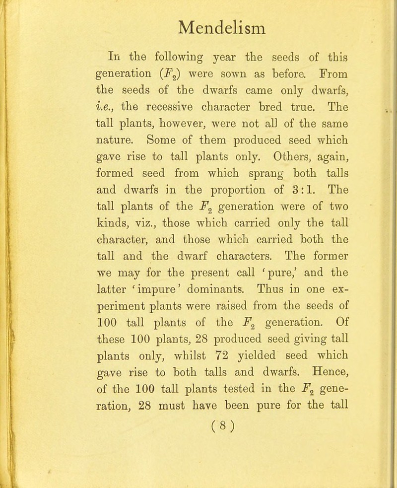 In the following year the seeds of this generation (F2) were sown as before. From the seeds of the dwarfs came only dwarfs, i.e., the recessive character bred true. The tall plants, however, were not all of the same nature. Some of them produced seed which gave rise to tall plants only. Others, again, formed seed from which sprang both tails and dwarfs in the proportion of 3:1. The tall plants of the F2 generation were of two kinds, viz., those which carried only the tall character, and those which carried both the tall and the dwarf characters. The former we may for the present call 'pure,' and the latter 'impure' dominants. Thus in one ex- periment plants were raised from the seeds of 100 tall plants of the F2 generation. Of these 100 plants, 28 produced seed giving tall plants only, whilst 72 yielded seed which gave rise to both tails and dwarfs. Hence, of the 100 tall plants tested in the F2 gene- ration, 28 must have been pure for the tall