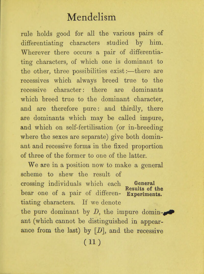 rule holds good for all the various pairs of differentiating characters studied by him. Wherever there occurs a pair of differentia- ting characters, of which one is dominant to the other, three possibilities exist:—there are recessives which always breed true to the recessive character: there are dominants which breed true to the dominant character, and are therefore pure: and thirdly, there are dominants which may be called impure, and which on self-fertilisation (or in-breeding where the sexes are separate) give both domin- ant and recessive forms in the fixed proportion of three of the former to one of the latter. We are in a position now to make a general scheme to shew the result of crossing individuals which each General , - . Results of the bear one of a pair of differen- Experiments. tiating characters. If we denote the pure dominant by D, the impure doming ant (which cannot be distinguished in appear- ance from the last) by [D], and the recessive