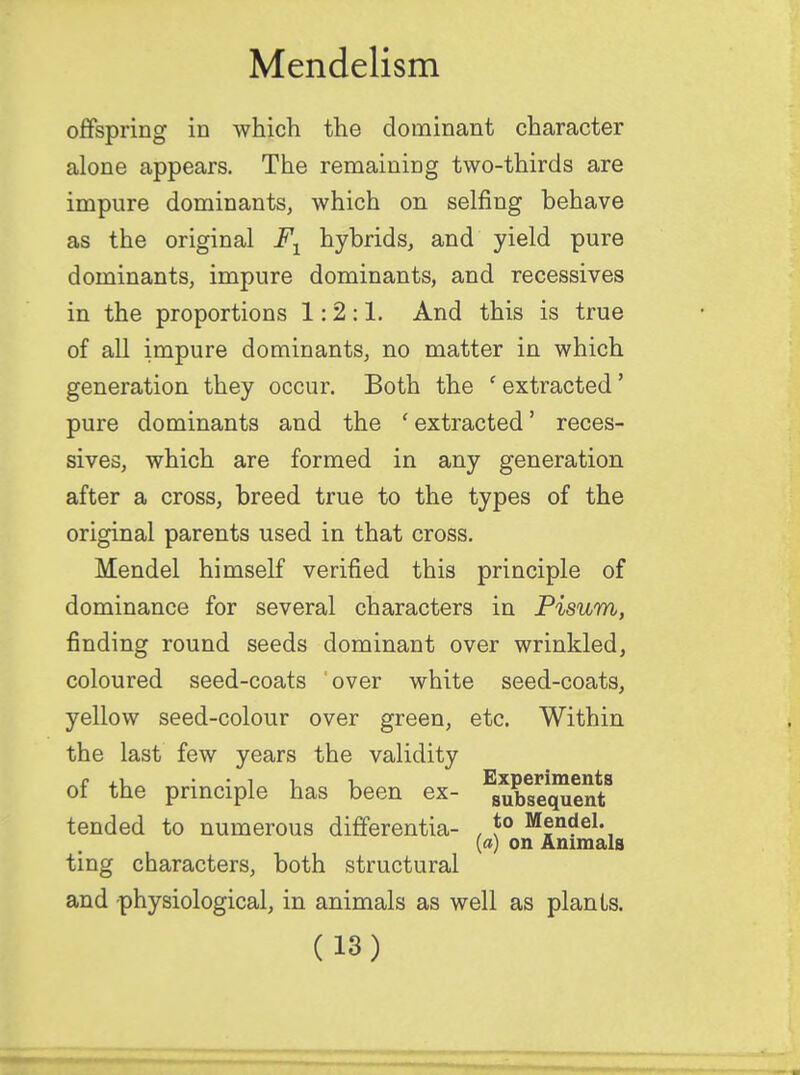 offspring in which the dominant character alone appears. The remaining two-thirds are impure dominants, which on selfing behave as the original Fl hybrids, and yield pure dominants, impure dominants, and recessives in the proportions 1:2:1. And this is true of all impure dominants, no matter in which generation they occur. Both the ' extracted' pure dominants and the ' extracted' reces- sives, which are formed in any generation after a cross, breed true to the types of the original parents used in that cross. Mendel himself verified this principle of dominance for several characters in Pisum, finding round seeds dominant over wrinkled, coloured seed-coats over white seed-coats, yellow seed-colour over green, etc. Within the last few years the validity of the principle has been ex- Subsequent8 tended to numerous differentia- , *° Mendel. (a) on Animals ting characters, both structural and physiological, in animals as well as plants.