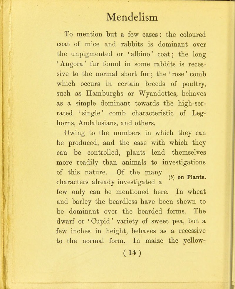 To mention but a few cases: the coloured coat of mice and rabbits is dominant over the unpigmented or 'albino' coat; the long 'Angora' fur found in some rabbits is reces- sive to the normal short fur; the ' rose' comb which occurs in certain breeds of poultry, such as Hamburghs or Wyandottes, behaves as a simple dominant towards the high-ser- rated ' single' comb characteristic of Leg- horns, Andalusians, and others. Owing to the numbers in which they can be produced, and the ease with which they can be controlled, plants lend themselves more readily than animals to investigations of this nature. Of the many , i i • . . (5) on Plants. characters already investigated a few only can be mentioned here. In wheat and barley the beardless have been shewn to be dominant over the bearded forms. The dwarf or 'Cupid' variety of sweet pea, but a few inches in height, behaves as a recessive to the normal form. In maize the yellow-