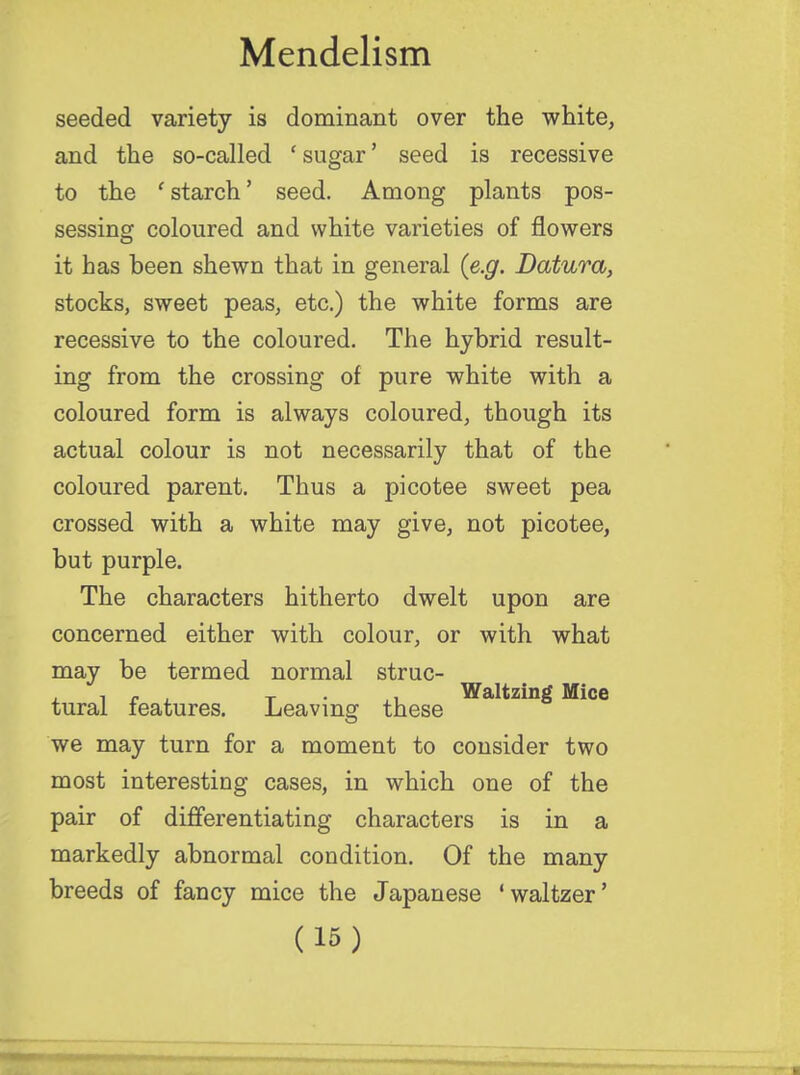 seeded variety is dominant over the white, and the so-called ' sugar' seed is recessive to the 1 starch' seed. Among plants pos- sessing coloured and white varieties of flowers it has been shewn that in general {e.g. Datura, stocks, sweet peas, etc.) the white forms are recessive to the coloured. The hybrid result- ing from the crossing of pure white with a coloured form is always coloured, though its actual colour is not necessarily that of the coloured parent. Thus a picotee sweet pea crossed with a white may give, not picotee, but purple. The characters hitherto dwelt upon are concerned either with colour, or with what may be termed normal struc- , , - T , Waltzing Mice tural features. Leaving these we may turn for a moment to consider two most interesting cases, in which one of the pair of differentiating characters is in a markedly abnormal condition. Of the many breeds of fancy mice the Japanese ' waltzer'