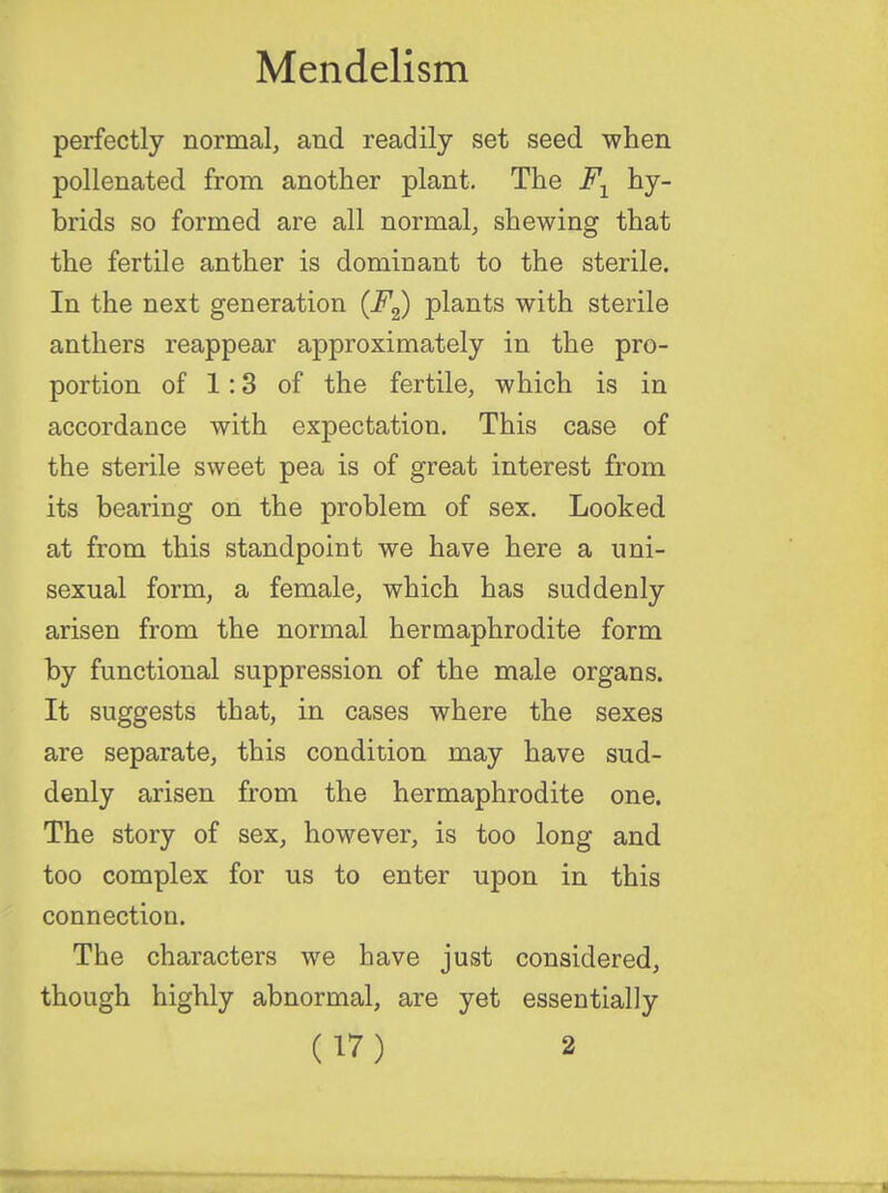 perfectly normal, and readily set seed when pollenated from another plant. The F1 hy- brids so formed are all normal, shewing that the fertile anther is dominant to the sterile. In the next generation (F2) plants with sterile anthers reappear approximately in the pro- portion of 1:3 of the fertile, which is in accordance with expectation. This case of the sterile sweet pea is of great interest from its bearing on the problem of sex. Looked at from this standpoint we have here a uni- sexual form, a female, which has suddenly arisen from the normal hermaphrodite form by functional suppression of the male organs. It suggests that, in cases where the sexes are separate, this condition may have sud- denly arisen from the hermaphrodite one. The story of sex, however, is too long and too complex for us to enter upon in this connection. The characters we have just considered, though highly abnormal, are yet essentially